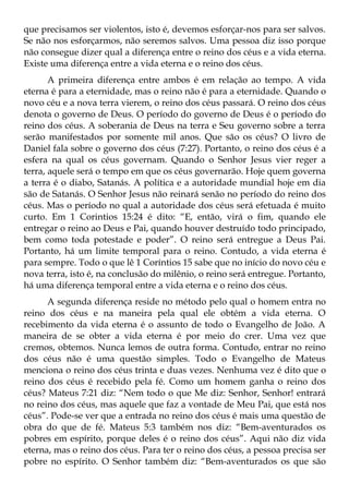 que precisamos ser violentos, isto é, devemos esforçar-nos para ser salvos.
Se não nos esforçarmos, não seremos salvos. Uma pessoa diz isso porque
não consegue dizer qual a diferença entre o reino dos céus e a vida eterna.
Existe uma diferença entre a vida eterna e o reino dos céus.
       A primeira diferença entre ambos é em relação ao tempo. A vida
eterna é para a eternidade, mas o reino não é para a eternidade. Quando o
novo céu e a nova terra vierem, o reino dos céus passará. O reino dos céus
denota o governo de Deus. O período do governo de Deus é o período do
reino dos céus. A soberania de Deus na terra e Seu governo sobre a terra
serão manifestados por somente mil anos. Que são os céus? O livro de
Daniel fala sobre o governo dos céus (7:27). Portanto, o reino dos céus é a
esfera na qual os céus governam. Quando o Senhor Jesus vier reger a
terra, aquele será o tempo em que os céus governarão. Hoje quem governa
a terra é o diabo, Satanás. A política e a autoridade mundial hoje em dia
são de Satanás. O Senhor Jesus não reinará senão no período do reino dos
céus. Mas o período no qual a autoridade dos céus será efetuada é muito
curto. Em 1 Corintios 15:24 é dito: “E, então, virá o fim, quando ele
entregar o reino ao Deus e Pai, quando houver destruído todo principado,
bem como toda potestade e poder”. O reino será entregue a Deus Pai.
Portanto, há um limite temporal para o reino. Contudo, a vida eterna é
para sempre. Todo o que lê 1 Coríntios 15 sabe que no início do novo céu e
nova terra, isto é, na conclusão do milênio, o reino será entregue. Portanto,
há uma diferença temporal entre a vida eterna e o reino dos céus.
      A segunda diferença reside no método pelo qual o homem entra no
reino dos céus e na maneira pela qual ele obtém a vida eterna. O
recebimento da vida eterna é o assunto de todo o Evangelho de João. A
maneira de se obter a vida eterna é por meio do crer. Uma vez que
cremos, obtemos. Nunca lemos de outra forma. Contudo, entrar no reino
dos céus não é uma questão simples. Todo o Evangelho de Mateus
menciona o reino dos céus trinta e duas vezes. Nenhuma vez é dito que o
reino dos céus é recebido pela fé. Como um homem ganha o reino dos
céus? Mateus 7:21 diz: “Nem todo o que Me diz: Senhor, Senhor! entrará
no reino dos céus, mas aquele que faz a vontade de Meu Pai, que está nos
céus”. Pode-se ver que a entrada no reino dos céus é mais uma questão de
obra do que de fé. Mateus 5:3 também nos diz: “Bem-aventurados os
pobres em espírito, porque deles é o reino dos céus”. Aqui não diz vida
eterna, mas o reino dos céus. Para ter o reino dos céus, a pessoa precisa ser
pobre no espírito. O Senhor também diz: “Bem-aventurados os que são
 
