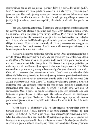 perseguidos por causa da justiça, porque deles é o reino dos céus” (v.10).
Não é necessário ser perseguido para receber a vida eterna, mas o reino é
para os que têm sido perseguidos por causa da justiça. Mesmo se um
homem tiver a vida eterna, se ele não tem sido perseguido por causa da
justiça hoje e não é pobre no espírito, ele ainda pode não ter parte no
reino.
      Há uma terceira diferença. É quanto à atitude que os cristãos devem
ter acerca da vida eterna e do reino dos céus. Com relação à vida eterna,
Deus nunca nos disse para procurarmos obtê-la. Pelo contrário, toda vez
que é mencionada, Ele nos mostra que já a temos. Entretanto, com relação
ao reino, a palavra da Bíblia diz que devemos procurar obtê-lo e buscá-lo
diligentemente. Hoje, em se tratando do reino, estamos no estágio de
busca; ainda não o obtivemos. Ainda temos de empregar esforço para
buscar e persistir em obter o reino.
      A quarta diferença reside na maneira como Deus considera o reino e
a vida eterna. Deus considera a vida eterna como um presente; ela é dada
a nós (Rm 6:23). Não se vê uma pessoa indo ao Senhor para buscar vida
eterna. Nunca houve tal coisa, pois a vida eterna é uma graça gratuita; ela
é dada por meio do Senhor Jesus para todos aqueles que crêem Nele. Não
existe diferença entre alguém que busca e alguém que não está buscando.
Contudo, o mesmo não ocorre com o reino. Lembre-se da mãe dos dois
filhos de Zebedeu que veio ao Senhor Jesus querendo que o Senhor fizesse
com que seus dois filhos se sentassem um de cada lado Dele no reino (Mt
20:21). Mas o Senhor Jesus disse: “O assentar-se à Minha direita e à Minha
esquerda não Me compete concedê-lo; mas é para aqueles a quem está
preparado por Meu Pai” (v. 23). A graça é obtida uma vez que O
invocamos. Mas o reino depende se alguém pode ser batizado em Seu
batismo e pode beber o cálice que Ele bebeu. Ambos os discípulos
disseram que podiam. Todavia, o Senhor disse que apesar de terem
prometido que o fariam, a questão não cabia a Ele decidir. O Pai é Aquele
que o concede.
      Além disso, o criminoso que foi crucificado juntamente com o
Senhor disse a Ele: “Jesus, lembra-te de mim quando entrares no Teu
reino”. (Lc 23:42). O Senhor Jesus ouviu sua oração? Sem dúvida que sim.
Mas Ele não concedeu seu pedido. O criminoso pediu que o Senhor se
lembrasse dele quando o Senhor recebesse o reino. O Senhor Jesus não lhe
respondeu que ele estaria com Ele no reino. Pelo contrário, Ele respondeu-
 