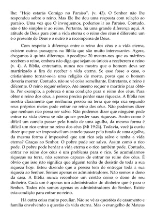 lhe: “Hoje estarás Comigo no Paraíso”. (v. 43). O Senhor não lhe
respondeu sobre o reino. Mas Ele lhe deu uma resposta com relação ao
paraíso. Uma vez que O invoquemos, podemos ir ao Paraíso. Contudo,
não é tão simples ir ao reino. Portanto, há uma grande diferença aqui. A
atitude de Deus para com a vida eterna e o reino dos céus é diferente: um
é o presente de Deus e o outro é a recompensa de Deus.
       Com respeito à diferença entre o reino dos céus e a vida eterna,
existem outras passagens na Bíblia que são muito interessantes. Agora,
chegamos à quinta diferença. Apocalipse 20 mostra-nos que os mártires
recebem o reino, embora não diga que sejam os únicos a receberem o reino
(v. 4). A Bíblia, entretanto, nunca nos mostra que o homem deva ser
martirizado a fim de receber a vida eterna. Se esse fosse o caso, o
cristianismo tornar-se-ia uma religião de morte, posto que o homem
deveria morrer. Contudo, não se vê coisa semelhante. Entretanto, o reino é
diferente. O reino requer esforço. Até mesmo requer o martírio para obtê-
lo. Por exemplo, a pobreza é uma condição para o reino dos céus. Para
obter o reino dos céus, a pessoa precisa perder suas riquezas. A Bíblia nos
mostra claramente que nenhuma pessoa na terra que seja rica segundo
seus próprios meios pode entrar no reino dos céus. Não podemos dizer
que nenhum rico possa ser salvo. Não podemos dizer que ninguém pode
entrar na vida eterna se não quiser perder suas riquezas. Assim como é
difícil um camelo passar pelo fundo de uma agulha, da mesma forma é
difícil um rico entrar no reino dos céus (Mt 19:24). Todavia, você já ouviu
dizer que por ser impossível um camelo passar pelo fundo de uma agulha,
da mesma forma é impossível que um rico seja salvo e tenha a vida
eterna? Graças ao Senhor. O pobre pode ser salvo. Assim como o rico
pode. O pobre pode herdar a vida eterna e o rico também pode. Contudo,
entrar no reino dos céus é um problema para o rico. Se acumularmos
riquezas na terra, não seremos capazes de entrar no reino dos céus. É
óbvio que isso não significa que alguém tenha de desistir de toda a sua
riqueza hoje. Estou dizendo que a pessoa tem de entregar toda a sua
riqueza ao Senhor. Somos apenas os administradores. Não somos o dono
da casa. A Bíblia nunca reconhece um cristão como o dono de seu
dinheiro. Cada um é apenas um administrador do dinheiro que é para o
Senhor. Todos nós somos apenas os administradores do Senhor. Existe
esta condição para entrar no reino.
      Há outra coisa muito peculiar. Não se vê as questões de casamento e
família envolvendo a questão da vida eterna. Mas o evangelho de Mateus
 