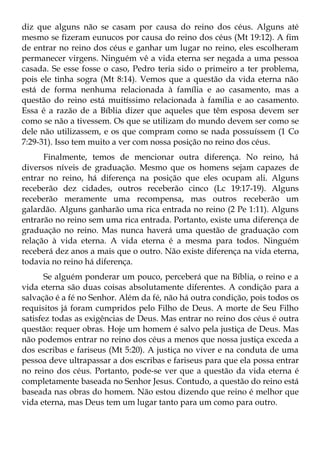 diz que alguns não se casam por causa do reino dos céus. Alguns até
mesmo se fizeram eunucos por causa do reino dos céus (Mt 19:12). A fim
de entrar no reino dos céus e ganhar um lugar no reino, eles escolheram
permanecer virgens. Ninguém vê a vida eterna ser negada a uma pessoa
casada. Se esse fosse o caso, Pedro teria sido o primeiro a ter problema,
pois ele tinha sogra (Mt 8:14). Vemos que a questão da vida eterna não
está de forma nenhuma relacionada à família e ao casamento, mas a
questão do reino está muitíssimo relacionada à família e ao casamento.
Essa é a razão de a Bíblia dizer que aqueles que têm esposa devem ser
como se não a tivessem. Os que se utilizam do mundo devem ser como se
dele não utilizassem, e os que compram como se nada possuíssem (1 Co
7:29-31). Isso tem muito a ver com nossa posição no reino dos céus.
      Finalmente, temos de mencionar outra diferença. No reino, há
diversos níveis de graduação. Mesmo que os homens sejam capazes de
entrar no reino, há diferença na posição que eles ocupam ali. Alguns
receberão dez cidades, outros receberão cinco (Lc 19:17-19). Alguns
receberão meramente uma recompensa, mas outros receberão um
galardão. Alguns ganharão uma rica entrada no reino (2 Pe 1:11). Alguns
entrarão no reino sem uma rica entrada. Portanto, existe uma diferença de
graduação no reino. Mas nunca haverá uma questão de graduação com
relação à vida eterna. A vida eterna é a mesma para todos. Ninguém
receberá dez anos a mais que o outro. Não existe diferença na vida eterna,
todavia no reino há diferença.
       Se alguém ponderar um pouco, perceberá que na Bíblia, o reino e a
vida eterna são duas coisas absolutamente diferentes. A condição para a
salvação é a fé no Senhor. Além da fé, não há outra condição, pois todos os
requisitos já foram cumpridos pelo Filho de Deus. A morte de Seu Filho
satisfez todas as exigências de Deus. Mas entrar no reino dos céus é outra
questão: requer obras. Hoje um homem é salvo pela justiça de Deus. Mas
não podemos entrar no reino dos céus a menos que nossa justiça exceda a
dos escribas e fariseus (Mt 5:20). A justiça no viver e na conduta de uma
pessoa deve ultrapassar a dos escribas e fariseus para que ela possa entrar
no reino dos céus. Portanto, pode-se ver que a questão da vida eterna é
completamente baseada no Senhor Jesus. Contudo, a questão do reino está
baseada nas obras do homem. Não estou dizendo que reino é melhor que
vida eterna, mas Deus tem um lugar tanto para um como para outro.
 