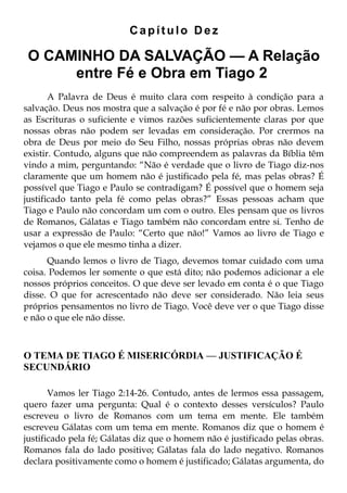 Capítulo Dez

 O CAMINHO DA SALVAÇÃO — A Relação
      entre Fé e Obra em Tiago 2
       A Palavra de Deus é muito clara com respeito à condição para a
salvação. Deus nos mostra que a salvação é por fé e não por obras. Lemos
as Escrituras o suficiente e vimos razões suficientemente claras por que
nossas obras não podem ser levadas em consideração. Por crermos na
obra de Deus por meio do Seu Filho, nossas próprias obras não devem
existir. Contudo, alguns que não compreendem as palavras da Bíblia têm
vindo a mim, perguntando: “Não é verdade que o livro de Tiago diz-nos
claramente que um homem não é justificado pela fé, mas pelas obras? É
possível que Tiago e Paulo se contradigam? É possível que o homem seja
justificado tanto pela fé como pelas obras?” Essas pessoas acham que
Tiago e Paulo não concordam um com o outro. Eles pensam que os livros
de Romanos, Gálatas e Tiago também não concordam entre si. Tenho de
usar a expressão de Paulo: “Certo que não!” Vamos ao livro de Tiago e
vejamos o que ele mesmo tinha a dizer.
      Quando lemos o livro de Tiago, devemos tomar cuidado com uma
coisa. Podemos ler somente o que está dito; não podemos adicionar a ele
nossos próprios conceitos. O que deve ser levado em conta é o que Tiago
disse. O que for acrescentado não deve ser considerado. Não leia seus
próprios pensamentos no livro de Tiago. Você deve ver o que Tiago disse
e não o que ele não disse.



O TEMA DE TIAGO É MISERICÓRDIA — JUSTIFICAÇÃO É
SECUNDÁRIO

       Vamos ler Tiago 2:14-26. Contudo, antes de lermos essa passagem,
quero fazer uma pergunta: Qual é o contexto desses versículos? Paulo
escreveu o livro de Romanos com um tema em mente. Ele também
escreveu Gálatas com um tema em mente. Romanos diz que o homem é
justificado pela fé; Gálatas diz que o homem não é justificado pelas obras.
Romanos fala do lado positivo; Gálatas fala do lado negativo. Romanos
declara positivamente como o homem é justificado; Gálatas argumenta, do
 