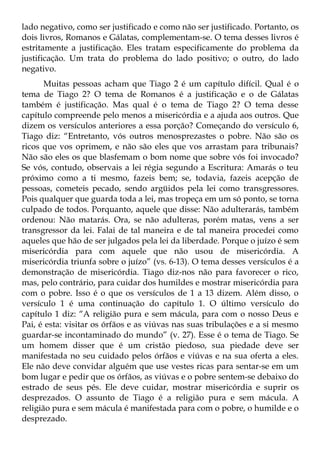 lado negativo, como ser justificado e como não ser justificado. Portanto, os
dois livros, Romanos e Gálatas, complementam-se. O tema desses livros é
estritamente a justificação. Eles tratam especificamente do problema da
justificação. Um trata do problema do lado positivo; o outro, do lado
negativo.
       Muitas pessoas acham que Tiago 2 é um capítulo difícil. Qual é o
tema de Tiago 2? O tema de Romanos é a justificação e o de Gálatas
também é justificação. Mas qual é o tema de Tiago 2? O tema desse
capítulo compreende pelo menos a misericórdia e a ajuda aos outros. Que
dizem os versículos anteriores a essa porção? Começando do versículo 6,
Tiago diz: “Entretanto, vós outros menosprezastes o pobre. Não são os
ricos que vos oprimem, e não são eles que vos arrastam para tribunais?
Não são eles os que blasfemam o bom nome que sobre vós foi invocado?
Se vós, contudo, observais a lei régia segundo a Escritura: Amarás o teu
próximo como a ti mesmo, fazeis bem; se, todavia, fazeis acepção de
pessoas, cometeis pecado, sendo argüidos pela lei como transgressores.
Pois qualquer que guarda toda a lei, mas tropeça em um só ponto, se torna
culpado de todos. Porquanto, aquele que disse: Não adulterarás, também
ordenou: Não matarás. Ora, se não adulteras, porém matas, vens a ser
transgressor da lei. Falai de tal maneira e de tal maneira procedei como
aqueles que hão de ser julgados pela lei da liberdade. Porque o juízo é sem
misericórdia para com aquele que não usou de misericórdia. A
misericórdia triunfa sobre o juízo” (vs. 6-13). O tema desses versículos é a
demonstração de misericórdia. Tiago diz-nos não para favorecer o rico,
mas, pelo contrário, para cuidar dos humildes e mostrar misericórdia para
com o pobre. Isso é o que os versículos de 1 a 13 dizem. Além disso, o
versículo 1 é uma continuação do capítulo 1. O último versículo do
capítulo 1 diz: “A religião pura e sem mácula, para com o nosso Deus e
Pai, é esta: visitar os órfãos e as viúvas nas suas tribulações e a si mesmo
guardar-se incontaminado do mundo” (v. 27). Esse é o tema de Tiago. Se
um homem disser que é um cristão piedoso, sua piedade deve ser
manifestada no seu cuidado pelos órfãos e viúvas e na sua oferta a eles.
Ele não deve convidar alguém que use vestes ricas para sentar-se em um
bom lugar e pedir que os órfãos, as viúvas e o pobre sentem-se debaixo do
estrado de seus pés. Ele deve cuidar, mostrar misericórdia e suprir os
desprezados. O assunto de Tiago é a religião pura e sem mácula. A
religião pura e sem mácula é manifestada para com o pobre, o humilde e o
desprezado.
 