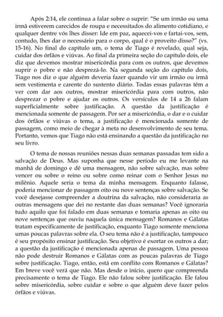Após 2:14, ele continua a falar sobre o suprir: “Se um irmão ou uma
irmã estiverem carecidos de roupa e necessitados do alimento cotidiano, e
qualquer dentre vós lhes disser: Ide em paz, aquecei-vos e fartai-vos, sem,
contudo, lhes dar o necessário para o corpo, qual é o proveito disso?” (vs.
15-16). No final do capítulo um, o tema de Tiago é revelado, qual seja,
cuidar dos órfãos e viúvas. Ao final da primeira seção do capítulo dois, ele
diz que devemos mostrar misericórdia para com os outros, que devemos
suprir o pobre e não desprezá-lo. Na segunda seção do capítulo dois,
Tiago nos diz o que alguém deveria fazer quando vir um irmão ou irmã
sem vestimenta e carente do sustento diário. Todas essas palavras têm a
ver com dar aos outros, mostrar misericórdia para com outros, não
desprezar o pobre e ajudar os outros. Os versículos de 14 a 26 falam
superficialmente sobre justificação. A questão da justificação é
mencionada somente de passagem. Por ser a misericórdia, o dar e o cuidar
dos órfãos e viúvas o tema, a justificação é mencionada somente de
passagem, como meio de chegar à meta no desenvolvimento de seu tema.
Portanto, vemos que Tiago não está ensinando a questão da justificação no
seu livro.
      O tema de nossas reuniões nessas duas semanas passadas tem sido a
salvação de Deus. Mas suponha que nesse período eu me levante na
manhã de domingo e dê uma mensagem, não sobre salvação, mas sobre
vencer ou sobre o reino ou sobre como reinar com o Senhor Jesus no
milênio. Aquele seria o tema da minha mensagem. Enquanto falasse,
poderia mencionar de passagem oito ou nove sentenças sobre salvação. Se
você desejasse compreender a doutrina da salvação, não consideraria as
outras mensagens que dei no restante das duas semanas? Você ignoraria
tudo aquilo que foi falado em duas semanas e tomaria apenas as oito ou
nove sentenças que ouviu naquela única mensagem? Romanos e Gálatas
tratam especificamente de justificação, enquanto Tiago somente menciona
umas poucas palavras sobre ela. O seu tema não é a justificação, tampouco
é seu propósito ensinar justificação. Seu objetivo é exortar os outros a dar;
a questão da justificação é mencionada apenas de passagem. Uma pessoa
não pode destruir Romanos e Gálatas com as poucas palavras de Tiago
sobre justificação. Tiago, então, está em conflito com Romanos e Gálatas?
Em breve você verá que não. Mas desde o início, quero que compreenda
precisamente o tema de Tiago. Ele não falou sobre justificação. Ele falou
sobre misericórdia, sobre cuidar e sobre o que alguém deve fazer pelos
órfãos e viúvas.
 