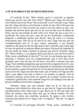 A FÉ SEM OBRAS É DE NENHUM PROVEITO

       O versículo 14 diz: “Meus irmãos, qual é o proveito, se alguém
disser que tem fé, mas não tiver obras?” Repare que Tiago não diz que
esse homem tem fé em Deus. Não acrescente a esse versículo o que Tiago
não diz. Tiago não diz se esse homem é cristão ou não. Ele só diz que esse
homem diz ter fé. Não levando em conta se ele tem obras ou não, esse
homem não deveria dizer que tem fé. Se você de fato tiver fé diante de
Deus, não há necessidade de falar sobre isso. Paulo diz que o que crê é
justificado. Ele nunca diz que o que diz ter fé é justificado. Certamente
ninguém é justificado apenas por dizê-lo. Não sei como é o homem
mencionado aqui. Não sei se ele tem fé ou não. Tiago não diz que ele
verdadeiramente tem fé. O que vemos, entretanto, é um homem
orgulhoso. Ele pode ou não ter algo dentro dele. Contudo, quer tenha algo
ou não, ele gosta de se mostrar diante dos outros. Ele gosta de imprimir fé
em seu cartão de visita e mostrar às pessoas que tem fé. Portanto, Tiago
diz: “Meus irmãos, (...) se alguém disser que tem fé, mas não tiver obras?
Pode, acaso, semelhante fé salvá-lo?” Se você vir um homem que não se
preocupa o mínimo com seu comportamento, que é livre para fazer
qualquer coisa, mas diz que crê em Jesus, você diria a mesma coisa que
Tiago. Você também perguntaria que proveito há se alguém diz ter fé, mas
não tem as obras. Talvez ele estivesse brigando ou discutindo com alguém
há um minuto, e agora diz que tem fé. Se essa pessoa não tivesse dito nada
acerca de ter fé, Tiago não teria dito nada a ela. O motivo de Tiago ter dito
algo, é que alguns não têm as obras e, no entanto, se gabam. Você já
encontrou pessoas assim? Estes tais gostam de se gabar. Gostam de ser
exaltados e glorificados. Não somente Tiago teve de subjugar esse tipo de
pessoa; também nós devemos subjugá-las.
      Portanto, Tiago não está falando sobre ter fé ou não ter fé.
Tampouco está falando de obras para os que têm fé. Tiago está falando
especificamente sobre obras para os que dizem ter fé. Ele não trata das
obras de cristãos, mas das obras dos que se dizem cristãos. Ele está
tratando das obras dos membros nominais da igreja e dos cristãos
nominais que dizem ter fé. Tiago 2 diz “se alguém”. Não diz “se algum
cristão”.
      O versículo 14 prossegue dizendo: “Pode, acaso, semelhante fé
 