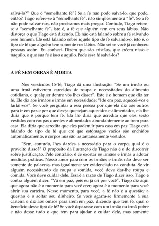 salvá-lo?” Que é “semelhante fé”? Se a fé não pode salvá-lo, que pode,
então? Tiago refere-se à “semelhante fé”, não simplesmente à “fé”. Se a fé
não pode salvar-nos, não precisamos mais pregar. Contudo, Tiago refere-
se à “semelhante fé”, isto é, a fé que alguém tem em seus lábios. Não
distorça o que Tiago está dizendo. Ele não está falando sobre a fé salvando
esse homem. Ele está falando sobre aquele tipo de fé salvando-o, isto é, o
tipo de fé que alguém tem somente nos lábios. Não sei se você já conheceu
pessoas assim. Eu conheci. Dizem que são cristãos, que crêem nisso e
naquilo, e que sua fé é isso e aquilo. Pode essa fé salvá-los?



A FÉ SEM OBRAS É MORTA

       Nos versículos 15-16, Tiago dá uma ilustração. “Se um irmão ou
uma irmã estiverem carecidos de roupa e necessitados do alimento
cotidiano, e qualquer dentre vós lhes disser”. Este é o homem que diz ter
fé. Ele diz aos irmãos e irmãs em necessidade: “Ide em paz, aquecei-vos e
fartai-vos”. Se você perguntar a essa pessoa por que ela diz aos outros
para ir em paz e por que deseja que sejam aquecidos e alimentados, ela lhe
diria que é porque tem fé. Ela lhe diria que acredita que eles serão
vestidos com roupas quentes e alimentados abundantemente ao irem para
casa. Ela diria que acredita que eles podem ir para casa em paz. Tiago está
falando do tipo de fé que crê que estômagos vazios são enchidos
automaticamente, e corpos nus são instantaneamente vestidos.
      “Sem, contudo, lhes dardes o necessário para o corpo, qual é o
proveito disso?” O propósito da ilustração de Tiago não é o de discorrer
sobre justificação. Pelo contrário, é de exortar os irmãos e irmãs a adotar
medidas práticas. Nosso amor para com os irmãos e irmãs não deve ser
somente de palavras, mas igualmente ser evidenciado na conduta. Se vir
alguém necessitando de roupa e comida, você deve dar-lhe roupa e
comida. Você deve cuidar dele. Essa é a razão de Tiago dizer isso. Tiago é
contra alguém dizer: “Vá em paz, pois eu já cri por você”. Tiago diz aqui
que agora não é o momento para você crer; agora é o momento para você
abrir sua carteira. Nesse momento, para você, a fé não é a questão; a
questão é o soltar seu dinheiro. Se você agarra-se firmemente à sua
carteira e diz aos outros para irem em paz, dizendo que tem fé, qual o
benefício desse tipo de fé? Se você deparasse com um irmão ou irmã pobre
e não desse tudo o que tem para ajudar e cuidar dele, mas somente
 