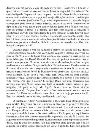 dissesse que crê por ele e que ele pode ir em paz — fosse esse o tipo de fé
que você exercitasse ao crer no Senhor Jesus, será que tal fé o salvaria? Se
esse é o tipo de fé que você exercita para com os irmãos e irmãs, e se esse é
o mesmo tipo de fé que tem quanto à sua justificação, então eu duvido que
esse tipo de fé irá justificá-lo. Tiago mostra que se esse é o tipo de fé que
você possui para com os irmãos e irmãs, então talvez esse também seja o
tipo de fé que você tenha para com o Senhor Jesus. Se a fé que tem para
com os irmãos e irmãs é a mesma que tem com relação à salvação e
justificação, duvido que semelhante fé possa salvá-lo. Se não houver base
para o seu crer em roupas quentes e alimento abundante, então não
haverá base para a sua fé na salvação e justificação. Contudo, se vir um
irmão em pobreza e der-lhe dinheiro, roupa ou comida, e então crer,
haverá base para sua fé.
       Quando Deus o viu nu, faminto e pobre, foi assim que Ele disse:
“Fique aquecido e saciado. Que você nunca vá para o inferno. Que você vá
para o céu”? Se a fé de Deus fosse como a sua, ninguém seria salvo na
terra. Mas, que fez Deus? Quando Ele nos viu pobres, famintos, nus, e
mortos em pecado, Ele veio cumprir a obra da redenção a fim de que
pudéssemos ser salvos. Graças ao Senhor. Primeiramente, Ele demonstrou
Sua obra diante de nós; a seguir nós a recebemos. A sua fé para com os
irmãos e irmãs é uma fé vã? Se Deus fosse vão com você, tudo sem dúvida
seria vaidade. E, se você é fútil para com Deus, sua fé, sem dúvida,
também é vazia. Sabemos que somos justificados e salvos e que temos a
vida eterna. Por que é assim? É porque Deus não está assentado nas
nuvens dizendo: “Que todos em todo o mundo sejam salvos e que
ninguém vá para o lago de fogo”. Pelo contrário, Deus desceu
pessoalmente do céu para levar a cabo a Sua justiça e tratar com o pecado
na cruz. Por Deus ter realizado uma obra concreta, hoje podemos ter fé.
Essa é a razão de nossa fé, hoje, ser digna de confiança.
      O versículo 17 diz: “Assim também a fé, se não tiver obras, por si só
está morta”. Tiago não diz que um homem não é salvo pelo crer. Ele não
quer dizer que um homem não é justificado ou não tem a vida eterna pelo
crer. Ele quer dizer que ao ouvir tais palavras desse tipo de pessoa, você
sabe que a fé dela é morta. Se você pedisse a Paulo para vir aqui hoje e
comentar sobre isso, até ele mesmo diria que esse tipo de fé é morta. Se
alguém simplesmente diz que tem fé, mas não tem uma expressão exterior
disso, essa fé deve ser morta. Pois não importa quão grande seja a fé de
alguém, os outros ainda precisam de veste e comida. Eles não podem
 