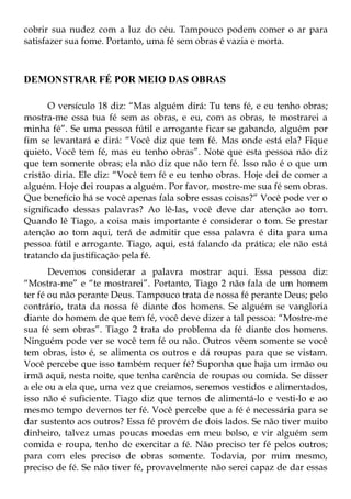 cobrir sua nudez com a luz do céu. Tampouco podem comer o ar para
satisfazer sua fome. Portanto, uma fé sem obras é vazia e morta.



DEMONSTRAR FÉ POR MEIO DAS OBRAS

      O versículo 18 diz: “Mas alguém dirá: Tu tens fé, e eu tenho obras;
mostra-me essa tua fé sem as obras, e eu, com as obras, te mostrarei a
minha fé”. Se uma pessoa fútil e arrogante ficar se gabando, alguém por
fim se levantará e dirá: “Você diz que tem fé. Mas onde está ela? Fique
quieto. Você tem fé, mas eu tenho obras”. Note que esta pessoa não diz
que tem somente obras; ela não diz que não tem fé. Isso não é o que um
cristão diria. Ele diz: “Você tem fé e eu tenho obras. Hoje dei de comer a
alguém. Hoje dei roupas a alguém. Por favor, mostre-me sua fé sem obras.
Que benefício há se você apenas fala sobre essas coisas?” Você pode ver o
significado dessas palavras? Ao lê-las, você deve dar atenção ao tom.
Quando lê Tiago, a coisa mais importante é considerar o tom. Se prestar
atenção ao tom aqui, terá de admitir que essa palavra é dita para uma
pessoa fútil e arrogante. Tiago, aqui, está falando da prática; ele não está
tratando da justificação pela fé.
       Devemos considerar a palavra mostrar aqui. Essa pessoa diz:
“Mostra-me” e “te mostrarei”. Portanto, Tiago 2 não fala de um homem
ter fé ou não perante Deus. Tampouco trata de nossa fé perante Deus; pelo
contrário, trata da nossa fé diante dos homens. Se alguém se vangloria
diante do homem de que tem fé, você deve dizer a tal pessoa: “Mostre-me
sua fé sem obras”. Tiago 2 trata do problema da fé diante dos homens.
Ninguém pode ver se você tem fé ou não. Outros vêem somente se você
tem obras, isto é, se alimenta os outros e dá roupas para que se vistam.
Você percebe que isso também requer fé? Suponha que haja um irmão ou
irmã aqui, nesta noite, que tenha carência de roupas ou comida. Se disser
a ele ou a ela que, uma vez que creiamos, seremos vestidos e alimentados,
isso não é suficiente. Tiago diz que temos de alimentá-lo e vesti-lo e ao
mesmo tempo devemos ter fé. Você percebe que a fé é necessária para se
dar sustento aos outros? Essa fé provém de dois lados. Se não tiver muito
dinheiro, talvez umas poucas moedas em meu bolso, e vir alguém sem
comida e roupa, tenho de exercitar a fé. Não preciso ter fé pelos outros;
para com eles preciso de obras somente. Todavia, por mim mesmo,
preciso de fé. Se não tiver fé, provavelmente não serei capaz de dar essas
 