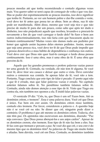 poucas moedas até que tenha reconsiderado e contado algumas vezes
mais. Vou querer saber se serei capaz de conseguir de volta o que vou dar.
Mas se puder dar espontaneamente as poucas moedas, isso deve significar
que tenho fé. Portanto, ao ver um homem pobre e dar-lhe comida e veste,
você deve ter fé antes que possa ter as obras. Sem as obras, sua fé não
pode ser manifestada. Além disso, mesmo que você seja rico e que não
precise de muita fé para dar um pouco, como sabe que após ter dado o
dinheiro, isso não prejudicará aquele que recebeu, levando-o a procurá-lo
novamente a fim de que você carregue o fardo dele? Se fizer o bem aos
outros indiscriminadamente, isso não faria com que buscassem ajuda no
homem continuamente? Muitas vezes não damos nada aos pedintes por
temer que agindo assim façamos deles eternos pedintes. Assim, mesmo
que seja uma pessoa rica, você deve ter fé de que Deus pode impedir que
a pessoa desenvolva o mau hábito de dependência e confiança nos outros.
Você deve crer que Deus não quer fazê-lo carregar o fardo dessa pessoa
continuamente. Isso é uma obra, mas é uma obra de fé. É uma obra que
provém da fé.
      Aquele que faz grandes promessas e profere palavras vazias parece
ter uma grande fé. Contudo, na verdade, ele não tem fé alguma. Se você
tiver fé, deve tirar seu casaco e deixar que outro o vista. Deve convidar
outros a comerem sua comida. Se apenas falar de fé, você não a tem.
Portanto, Tiago concluiu que este tipo de falar é pecado. O ponto aqui não
é que fé é errado, mas que falar palavras vazias é errado. No capítulo
anterior falamos sobre fé. No penúltimo também falamos sobre fé.
Contudo, ainda não demos atenção a esse tipo de fé. Visto que Tiago era
contra ela, nós também nos opomos a ela. É inútil falar palavras vazias.
       O versículo 19 diz: “Crês, tu, que Deus é um só? Fazes bem. Até os
demônios crêem, e tremem”. Essa é uma palavra dura. Você crê que Deus
é único. Faz bem em crer assim. Os demônios crêem nisso também,
contudo eles tremem. Por favor, considerem a palavra e. A questão hoje
não é se você crê ou não. Se disser que crê, ninguém pode dizer o
contrário. O problema é que até mesmo os demônios crêem. Todavia, eles
não têm paz. Os apóstolos não escreveram aos demônios, dizendo: “Paz
seja convosco. Que Deus possa abençoá-los e aos anjos caídos”. Apesar de
os demônios crerem, eles tremem. Esse tipo de fé não faz bem a eles. Sua
fé faz com que tremam e percam a paz. Se você diz que crê, o seu crer é do
mesmo tipo que os demônios têm? As palavras de Tiago são muito fortes
e afiadas. Sem dúvida, você crê em Deus. Contudo, os demônios também
 