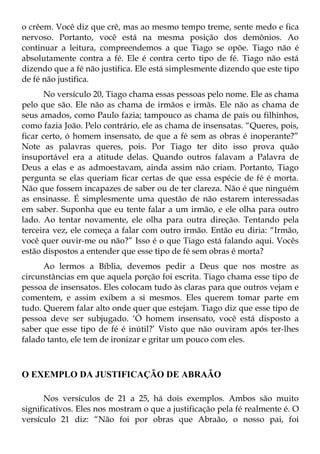 o crêem. Você diz que crê, mas ao mesmo tempo treme, sente medo e fica
nervoso. Portanto, você está na mesma posição dos demônios. Ao
continuar a leitura, compreendemos a que Tiago se opõe. Tiago não é
absolutamente contra a fé. Ele é contra certo tipo de fé. Tiago não está
dizendo que a fé não justifica. Ele está simplesmente dizendo que este tipo
de fé não justifica.
       No versículo 20, Tiago chama essas pessoas pelo nome. Ele as chama
pelo que são. Ele não as chama de irmãos e irmãs. Ele não as chama de
seus amados, como Paulo fazia; tampouco as chama de pais ou filhinhos,
como fazia João. Pelo contrário, ele as chama de insensatas. “Queres, pois,
ficar certo, ó homem insensato, de que a fé sem as obras é inoperante?”
Note as palavras queres, pois. Por Tiago ter dito isso prova quão
insuportável era a atitude delas. Quando outros falavam a Palavra de
Deus a elas e as admoestavam, ainda assim não criam. Portanto, Tiago
pergunta se elas queriam ficar certas de que essa espécie de fé é morta.
Não que fossem incapazes de saber ou de ter clareza. Não é que ninguém
as ensinasse. É simplesmente uma questão de não estarem interessadas
em saber. Suponha que eu tente falar a um irmão, e ele olha para outro
lado. Ao tentar novamente, ele olha para outra direção. Tentando pela
terceira vez, ele começa a falar com outro irmão. Então eu diria: “Irmão,
você quer ouvir-me ou não?” Isso é o que Tiago está falando aqui. Vocês
estão dispostos a entender que esse tipo de fé sem obras é morta?
      Ao lermos a Bíblia, devemos pedir a Deus que nos mostre as
circunstâncias em que aquela porção foi escrita. Tiago chama esse tipo de
pessoa de insensatos. Eles colocam tudo às claras para que outros vejam e
comentem, e assim exibem a si mesmos. Eles querem tomar parte em
tudo. Querem falar alto onde quer que estejam. Tiago diz que esse tipo de
pessoa deve ser subjugado. ‘Ó homem insensato, você está disposto a
saber que esse tipo de fé é inútil?’ Visto que não ouviram após ter-lhes
falado tanto, ele tem de ironizar e gritar um pouco com eles.



O EXEMPLO DA JUSTIFICAÇÃO DE ABRAÃO

      Nos versículos de 21 a 25, há dois exemplos. Ambos são muito
significativos. Eles nos mostram o que a justificação pela fé realmente é. O
versículo 21 diz: “Não foi por obras que Abraão, o nosso pai, foi
 
