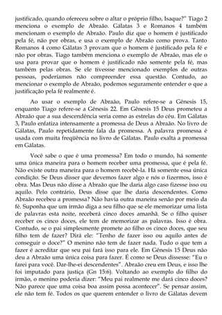 justificado, quando ofereceu sobre o altar o próprio filho, Isaque?” Tiago 2
menciona o exemplo de Abraão. Gálatas 3 e Romanos 4 também
mencionam o exemplo de Abraão. Paulo diz que o homem é justificado
pela fé, não por obras, e usa o exemplo de Abraão como prova. Tanto
Romanos 4 como Gálatas 3 provam que o homem é justificado pela fé e
não por obras. Tiago também menciona o exemplo de Abraão, mas ele o
usa para provar que o homem é justificado não somente pela fé, mas
também pelas obras. Se ele tivessse mencionado exemplos de outras
pessoas, poderíamos não compreender essa questão. Contudo, ao
mencionar o exemplo de Abraão, podemos seguramente entender o que a
justificação pela fé realmente é.
      Ao usar o exemplo de Abraão, Paulo refere-se a Gênesis 15,
enquanto Tiago refere-se a Gênesis 22. Em Gênesis 15 Deus prometeu a
Abraão que a sua descendência seria como as estrelas do céu. Em Gálatas
3, Paulo enfatiza intensamente a promessa de Deus a Abraão. No livro de
Gálatas, Paulo repetidamente fala da promessa. A palavra promessa é
usada com muita freqüência no livro de Gálatas. Paulo exalta a promessa
em Gálatas.
       Você sabe o que é uma promessa? Em todo o mundo, há somente
uma única maneira para o homem receber uma promessa, que é pela fé.
Não existe outra maneira para o homem recebê-la. Há somente essa única
condição. Se Deus disser que devemos fazer algo e nós o fizermos, isso é
obra. Mas Deus não disse a Abraão que lhe daria algo caso fizesse isso ou
aquilo. Pelo contrário, Deus disse que lhe daria descendentes. Como
Abraão recebeu a promessa? Não havia outra maneira senão por meio da
fé. Suponha que um irmão diga a seu filho que se ele memorizar uma lista
de palavras esta noite, receberá cinco doces amanhã. Se o filho quiser
receber os cinco doces, ele tem de memorizar as palavras. Isso é obra.
Contudo, se o pai simplesmente promete ao filho os cinco doces, que seu
filho tem de fazer? Dirá ele: “Tenho de fazer isso ou aquilo antes de
conseguir o doce?” O menino não tem de fazer nada. Tudo o que tem a
fazer é acreditar que seu pai fará isso para ele. Em Gênesis 15 Deus não
deu a Abraão uma única coisa para fazer. É como se Deus dissesse: “Eu o
farei para você. Dar-lhe-ei descendentes”. Abraão creu em Deus, e isso lhe
foi imputado para justiça (Gn 15:6). Voltando ao exemplo do filho do
irmão, o menino poderia dizer: “Meu pai realmente me dará cinco doces?
Não parece que uma coisa boa assim possa acontecer”. Se pensar assim,
ele não tem fé. Todos os que querem entender o livro de Gálatas devem
 