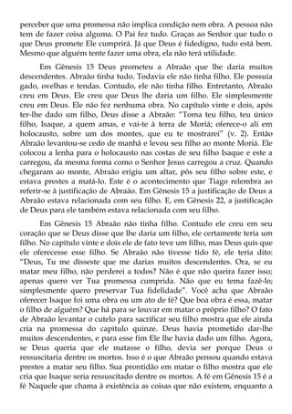 perceber que uma promessa não implica condição nem obra. A pessoa não
tem de fazer coisa alguma. O Pai fez tudo. Graças ao Senhor que tudo o
que Deus promete Ele cumprirá. Já que Deus é fidedigno, tudo está bem.
Mesmo que alguém tente fazer uma obra, ela não terá utilidade.
       Em Gênesis 15 Deus prometeu a Abraão que lhe daria muitos
descendentes. Abraão tinha tudo. Todavia ele não tinha filho. Ele possuía
gado, ovelhas e tendas. Contudo, ele não tinha filho. Entretanto, Abraão
creu em Deus. Ele creu que Deus lhe daria um filho. Ele simplesmente
creu em Deus. Ele não fez nenhuma obra. No capítulo vinte e dois, após
ter-lhe dado um filho, Deus disse a Abraão: “Toma teu filho, teu único
filho, Isaque, a quem amas, e vai-te à terra de Moriá; oferece-o ali em
holocausto, sobre um dos montes, que eu te mostrarei” (v. 2). Então
Abraão levantou-se cedo de manhã e levou seu filho ao monte Moriá. Ele
colocou a lenha para o holocausto nas costas de seu filho Isaque e este a
carregou, da mesma forma como o Senhor Jesus carregou a cruz. Quando
chegaram ao monte, Abraão erigiu um altar, pôs seu filho sobre este, e
estava prestes a matá-lo. Este é o acontecimento que Tiago relembra ao
referir-se à justificação de Abraão. Em Gênesis 15 a justificação de Deus a
Abraão estava relacionada com seu filho. E, em Gênesis 22, a justificação
de Deus para ele também estava relacionada com seu filho.
       Em Gênesis 15 Abraão não tinha filho. Contudo ele creu em seu
coração que se Deus disse que lhe daria um filho, ele certamente teria um
filho. No capítulo vinte e dois ele de fato teve um filho, mas Deus quis que
ele oferecesse esse filho. Se Abraão não tivesse tido fé, ele teria dito:
“Deus, Tu me disseste que me darias muitos descendentes. Ora, se eu
matar meu filho, não perderei a todos? Não é que não queira fazer isso;
apenas quero ver Tua promessa cumprida. Não que eu tema fazê-lo;
simplesmente quero preservar Tua fidelidade”. Você acha que Abraão
oferecer Isaque foi uma obra ou um ato de fé? Que boa obra é essa, matar
o filho de alguém? Que há para se louvar em matar o próprio filho? O fato
de Abraão levantar o cutelo para sacrificar seu filho mostra que ele ainda
cria na promessa do capítulo quinze. Deus havia prometido dar-lhe
muitos descendentes, e para esse fim Ele lhe havia dado um filho. Agora,
se Deus queria que ele matasse o filho, devia ser porque Deus o
ressuscitaria dentre os mortos. Isso é o que Abraão pensou quando estava
prestes a matar seu filho. Sua prontidão em matar o filho mostra que ele
cria que Isaque seria ressuscitado dentre os mortos. A fé em Gênesis 15 é a
fé Naquele que chama à existência as coisas que não existem, enquanto a
 