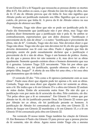 fé em Gênesis 22 é a fé Naquele que ressuscita as pessoas dentre os mortos
(Rm 4:17). Em ambos os casos, o que Abraão fez não foi algo de obra, mas
de fé. O ato de Abraão provou que ele tinha fé. Isso não significa que
Abraão podia ser justificado matando seu filho. Significa que ao sacar o
cutelo, ele provou que tinha fé. A prova da fé de Abraão estava na sua
disposição de oferecer seu filho.
      Portanto, Tiago não disse que não se pode ser justificado pela fé.
Paulo diz firmemente que justificação não é por obras, mas Tiago não
poderia dizer firmemente que a justificação não é pela fé. Se ambos se
contradissessem, esperaríamos que um deles dissesse: “Justificação é
proveniente da fé, não de obras”, e o outro: “Justificação é proveniente de
obras, não de fé”. Contudo, Tiago não diz isso. Não devemos dizer o que
Tiago não disse. Tiago não diz que não devemos ter fé; ele diz que alguém
deveria demonstrar sua fé com sua obra. Paulo é alguém que fala do
princípio, assim ele pode ousadamente declarar que a justificação é
proveniente da fé e não de obras. Tiago é um homem de prática. Assim,
ele diz que a pessoa deve ter não somente a fé, mas deve ter as obras
igualmente. Somente quando existem obras o homem demonstra que sua
fé é genuína. Leiamos Tiago 2:21 novamente: “Não foi por obras que
Abraão, o nosso pai, foi justificado, quando ofereceu sobre o altar o
próprio filho, Isaque?” A oferta de seu filho foi uma obra, e foi essa obra
que demonstrou que ele tinha fé.
       O versículo 22 diz: “Vês como a fé operava juntamente com as suas
obras”. Paulo ousa dizer que alguém pode ter apenas a fé, sem as obras.
Contudo, Tiago não ousa dizer que alguém deve ter somente as obras,
sem a fé. Ele indica que a fé em Gênesis 15 e a obra em Gênesis 22 andam
de mãos dadas. Então ele acrescenta outra frase. Ele não diz que a
justificação vem por meio da fé acrescida da obra. Pelo contrário, ele diz:
“Foi pelas obras que a fé se consumou”. Em Gênesis 15 vemos que por
Abraão ter fé, ele foi justificado perante Deus. Em Gênesis 22 vemos que
por Abraão ter as obras, ele foi justificado perante os homens. A
justificação de Abraão foi consumada pela sua obra em Gênesis 22. A
oferta de Isaque em Gênesis 22 manifestou a fé em Gênesis 15, e a fé em
Gênesis 15 foi consumada pela obra em Gênesis 22.
     No versículo 23 nosso irmão Tiago também faz citação de Gênesis
15. Em Romanos 4 Paulo cita Gênesis 15 para provar que a pessoa precisa
de fé somente, não de obras. Agora nosso irmão Tiago cita a mesma
 