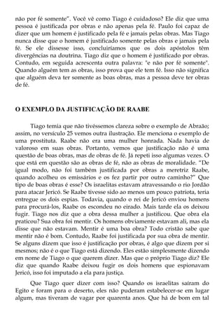 não por fé somente”. Você vê como Tiago é cuidadoso? Ele diz que uma
pessoa é justificada por obras e não apenas pela fé. Paulo foi capaz de
dizer que um homem é justificado pela fé e jamais pelas obras. Mas Tiago
nunca disse que o homem é justificado somente pelas obras e jamais pela
fé. Se ele dissesse isso, concluiríamos que os dois apóstolos têm
divergências na doutrina. Tiago diz que o homem é justificado por obras.
Contudo, em seguida acrescenta outra palavra: "e não por fé somente".
Quando alguém tem as obras, isso prova que ele tem fé. Isso não significa
que alguém deva ter somente as boas obras, mas a pessoa deve ter obras
de fé.



O EXEMPLO DA JUSTIFICAÇÃO DE RAABE

      Tiago temia que não tivéssemos clareza sobre o exemplo de Abraão;
assim, no versículo 25 vemos outra ilustração. Ele menciona o exemplo de
uma prostituta. Raabe não era uma mulher honrada. Nada havia de
valoroso em suas obras. Portanto, vemos que justificação não é uma
questão de boas obras, mas de obras de fé. Já repeti isso algumas vezes. O
que está em questão são as obras de fé, não as obras de moralidade. “De
igual modo, não foi também justificada por obras a meretriz Raabe,
quando acolheu os emissários e os fez partir por outro caminho?” Que
tipo de boas obras é esse? Os israelitas estavam atravessando o rio Jordão
para atacar Jericó. Se Raabe tivesse sido ao menos um pouco patriota, teria
entregue os dois espias. Todavia, quando o rei de Jericó enviou homens
para procurá-los, Raabe os escondeu no eirado. Mais tarde ela os deixou
fugir. Tiago nos diz que a obra dessa mulher a justificou. Que obra ela
praticou? Sua obra foi mentir. Os homens obviamente estavam ali, mas ela
disse que não estavam. Mentir é uma boa obra? Todo cristão sabe que
mentir não é bom. Contudo, Raabe foi justificada por sua obra de mentir.
Se alguns dizem que isso é justificação por obras, é algo que dizem por si
mesmos; não é o que Tiago está dizendo. Eles estão simplesmente dizendo
em nome de Tiago o que querem dizer. Mas que o próprio Tiago diz? Ele
diz que quando Raabe deixou fugir os dois homens que espionavam
Jericó, isso foi imputado a ela para justiça.
      Que Tiago quer dizer com isso? Quando os israelitas saíram do
Egito e foram para o deserto, eles não puderam estabelecer-se em lugar
algum, mas tiveram de vagar por quarenta anos. Que há de bom em tal
 