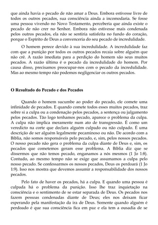 que ainda havia o pecado de não amar a Deus. Embora estivesse livre de
todos os outros pecados, sua consciência ainda a incomodaria. Se fosse
uma pessoa vivendo no Novo Testamento, perceberia que ainda existe o
pecado de não crer no Senhor. Embora não estivesse mais condenada
pelos outros pecados, ela não se sentiria satisfeita no fundo do coração,
porque o Espírito de Deus a convenceria do seu pecado de incredulidade.
     O homem perece devido à sua incredulidade. A incredulidade faz
com que a punição por todos os outros pecados recaia sobre alguém que
não crê. A razão imediata para a perdição do homem são seus muitos
pecados. A razão última é o pecado da incredulidade do homem. Por
causa disso, precisamos preocupar-nos com o pecado da incredulidade.
Mas ao mesmo tempo não podemos negligenciar os outros pecados.



O Resultado do Pecado e dos Pecados

       Quando o homem sucumbe ao poder do pecado, ele comete uma
infinidade de pecados. E quando comete todos esses muitos pecados, traz
sobre si a culpa ou a condenação pelos pecados, a sentença ou julgamento
pelos pecados. Tão logo tenhamos pecado, aparece o problema da culpa.
A culpa não implica meramente num ato de transgressão. É como um
veredicto na corte que declara alguém culpado ou não culpado. É uma
descrição de ser alguém legalmente pecaminoso ou não. De acordo com a
Bíblia, não somos responsáveis pelo pecado, e, sim, pelos nossos pecados.
O nosso pecado não gera o problema da culpa diante de Deus e, sim, os
pecados que cometemos geram esse problema. A Bíblia diz que se
dissermos que não temos pecado, enganamos a nós mesmos (1 Jo 1:8).
Contudo, ao mesmo tempo não se exige que assumamos a culpa pelo
nosso pecado. Se confessarmos os nossos pecados, Deus os perdoará (1 Jo
1:9). Isso nos mostra que devemos assumir a responsabilidade dos nossos
pecados.
     Pelo fato de haver os pecados, há a culpa. E quando uma pessoa é
culpada há o problema da punição. Isso lhe traz inquietação na
consciência e o sentimento de se estar separada de Deus. Os pecados nos
fazem pessoas condenadas diante de Deus; eles nos deixam ficar
esperando pela manifestação da ira de Deus. Somente quando alguém é
perdoado é que sua consciência fica em paz e ela tem a ousadia de se
 