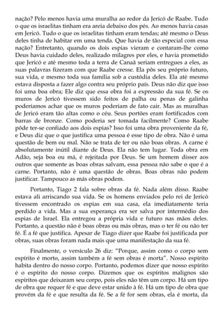 nação? Pelo menos havia uma muralha ao redor da Jericó de Raabe. Tudo
o que os israelitas tinham era areia debaixo dos pés. Ao menos havia casas
em Jericó. Tudo o que os israelitas tinham eram tendas; até mesmo o Deus
deles tinha de habitar em uma tenda. Que havia de tão especial com essa
nação? Entretanto, quando os dois espias vieram e contaram-lhe como
Deus havia cuidado deles, realizado milagres por eles, e havia prometido
que Jericó e até mesmo toda a terra de Canaã seriam entregues a eles, as
suas palavras fizeram com que Raabe cresse. Ela pôs seu próprio futuro,
sua vida, e mesmo toda sua família sob a custódia deles. Ela até mesmo
estava disposta a fazer algo contra seu próprio país. Deus não diz que isso
foi uma boa obra; Ele diz que essa obra foi a expressão da sua fé. Se os
muros de Jericó tivessem sido feitos de palha ou penas de galinha
poderíamos achar que os muros poderiam de fato cair. Mas as muralhas
de Jericó eram tão altas como o céu. Seus portões eram fortificados com
barras de bronze. Como poderia ser tomada facilmente? Como Raabe
pôde ter-se confiado aos dois espias? Isso foi uma obra proveniente da fé,
e Deus diz que o que justifica uma pessoa é esse tipo de obra. Não é uma
questão de bem ou mal. Não se trata de ter ou não boas obras. A carne é
absolutamente inútil diante de Deus. Ela não tem lugar. Toda obra em
Adão, seja boa ou má, é rejeitada por Deus. Se um homem disser aos
outros que somente as boas obras salvam, essa pessoa não sabe o que é a
carne. Portanto, não é uma questão de obras. Boas obras não podem
justificar. Tampouco as más obras podem.
       Portanto, Tiago 2 fala sobre obras da fé. Nada além disso. Raabe
estava ali arriscando sua vida. Se os homens enviados pelo rei de Jericó
tivessem encontrado os espias em sua casa, ela imediatamente teria
perdido a vida. Mas a sua esperança era ser salva por intermédio dos
espias de Israel. Ela entregou a própria vida e futuro nas mãos deles.
Portanto, a questão não é boas obras ou más obras, mas o ter fé ou não ter
fé. É a fé que justifica. Apesar de Tiago dizer que Raabe foi justificada por
obras, suas obras foram nada mais que uma manifestação da sua fé.
      Finalmente, o versículo 26 diz: “Porque, assim como o corpo sem
espírito é morto, assim também a fé sem obras é morta”. Nosso espírito
habita dentro do nosso corpo. Portanto, podemos dizer que nosso espírito
é o espírito do nosso corpo. Dizemos que os espíritos malignos são
espíritos que deixaram seu corpo, pois eles não têm um corpo. Há um tipo
de obra que requer fé e que deve estar unido à fé. Há um tipo de obra que
provém da fé e que resulta da fé. Se a fé for sem obras, ela é morta, da
 