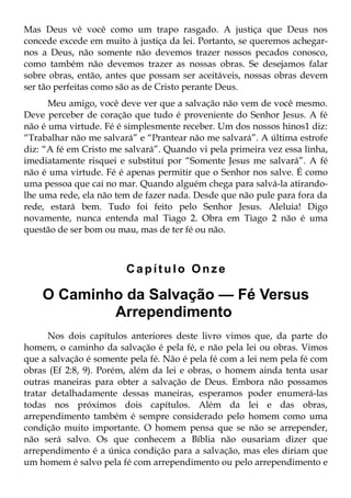 Mas Deus vê você como um trapo rasgado. A justiça que Deus nos
concede excede em muito à justiça da lei. Portanto, se queremos achegar-
nos a Deus, não somente não devemos trazer nossos pecados conosco,
como também não devemos trazer as nossas obras. Se desejamos falar
sobre obras, então, antes que possam ser aceitáveis, nossas obras devem
ser tão perfeitas como são as de Cristo perante Deus.
      Meu amigo, você deve ver que a salvação não vem de você mesmo.
Deve perceber de coração que tudo é proveniente do Senhor Jesus. A fé
não é uma virtude. Fé é simplesmente receber. Um dos nossos hinos1 diz:
“Trabalhar não me salvará” e “Prantear não me salvará”. A última estrofe
diz: “A fé em Cristo me salvará”. Quando vi pela primeira vez essa linha,
imediatamente risquei e substituí por “Somente Jesus me salvará”. A fé
não é uma virtude. Fé é apenas permitir que o Senhor nos salve. É como
uma pessoa que cai no mar. Quando alguém chega para salvá-la atirando-
lhe uma rede, ela não tem de fazer nada. Desde que não pule para fora da
rede, estará bem. Tudo foi feito pelo Senhor Jesus. Aleluia! Digo
novamente, nunca entenda mal Tiago 2. Obra em Tiago 2 não é uma
questão de ser bom ou mau, mas de ter fé ou não.



                        Capítulo Onze

    O Caminho da Salvação — Fé Versus
            Arrependimento
      Nos dois capítulos anteriores deste livro vimos que, da parte do
homem, o caminho da salvação é pela fé, e não pela lei ou obras. Vimos
que a salvação é somente pela fé. Não é pela fé com a lei nem pela fé com
obras (Ef 2:8, 9). Porém, além da lei e obras, o homem ainda tenta usar
outras maneiras para obter a salvação de Deus. Embora não possamos
tratar detalhadamente dessas maneiras, esperamos poder enumerá-las
todas nos próximos dois capítulos. Além da lei e das obras,
arrependimento também é sempre considerado pelo homem como uma
condição muito importante. O homem pensa que se não se arrepender,
não será salvo. Os que conhecem a Bíblia não ousariam dizer que
arrependimento é a única condição para a salvação, mas eles diriam que
um homem é salvo pela fé com arrependimento ou pelo arrependimento e
 