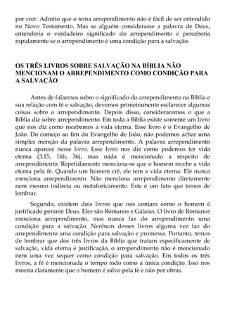 por crer. Admito que o tema arrependimento não é fácil de ser entendido
no Novo Testamento. Mas se alguém considerasse a palavra de Deus,
entenderia o verdadeiro significado do arrependimento e perceberia
rapidamente se o arrependimento é uma condição para a salvação.



OS TRÊS LIVROS SOBRE SALVAÇÃO NA BÍBLIA NÃO
MENCIONAM O ARREPENDIMENTO COMO CONDIÇÃO PARA
A SALVAÇÃO

      Antes de falarmos sobre o significado do arrependimento na Bíblia e
sua relação com fé e salvação, devemos primeiramente esclarecer algumas
coisas sobre o arrependimento. Depois disso, consideraremos o que a
Bíblia diz sobre arrependimento. Em toda a Bíblia existe somente um livro
que nos diz como recebemos a vida eterna. Esse livro é o Evangelho de
João. Do começo ao fim do Evangelho de João, não podemos achar uma
simples menção da palavra arrependimento. A palavra arrependimento
nunca aparece nesse livro. Esse livro nos diz como podemos ter vida
eterna (3:15, 16b, 36), mas nada é mencionado a respeito de
arrependimento. Repetidamente menciona-se que o homem recebe a vida
eterna pela fé. Quando um homem crê, ele tem a vida eterna. Ele nunca
menciona arrependimento. Não menciona arrependimento diretamente
nem mesmo indireta ou metaforicamente. Este é um fato que temos de
lembrar.
       Segundo, existem dois livros que nos contam como o homem é
justificado perante Deus. Eles são Romanos e Gálatas. O livro de Romanos
menciona arrependimento, mas nunca faz do arrependimento uma
condição para a salvação. Nenhum desses livros alguma vez faz do
arrependimento uma condição para salvação e promessa. Portanto, temos
de lembrar que dos três livros da Bíblia que tratam especificamente de
salvação, vida eterna e justificação, o arrependimento não é mencionado
nem uma vez sequer como condição para salvação. Em todos os três
livros, a fé é mencionada o tempo todo como a única condição. Isso nos
mostra claramente que o homem é salvo pela fé e não por obras.
 