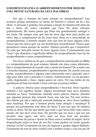 O HOMEM ENFATIZA O ARREPENDIMENTO POR MEIO DE
UMA MENTE SATURADA DA LEI E DAS OBRAS

      Por que o homem dá tanta atenção ao arrependimento? Isso
acontece porque permanece na mente do homem o veneno da lei e das
obras. A salvação é gratuita, mas porque a mente do homem está cheia de
leis e obras, ele nunca considera que Deus lhe daria salvação
gratuitamente. Ele nunca pensa que Deus iria gratuitamente carregar o
seu fardo. Ele sempre acha que tem de fazer algo bom para poder ser
salvo. Seja o cumprimento da lei, fazer boas obras ou a necessidade de
arrependimento, o homem sempre acha que tem de fazer alguma coisa.
Parece que ele nunca quer ser um beneficiário incondicional. Nunca quer
permanecer numa posição de receber. Embora perceba que é impossível,
ele acha que tem pelo menos de fazer alguma coisa. É precisamente esse
“fazer” que distorceu o significado bíblico de arrependimento. Isso faz do
arrependimento o nosso arrependimento.
      Por favor, lembre-se de que o arrependimento mencionado na Bíblia
e o arrependimento do qual estamos falando são duas coisas diferentes.
Que é arrependimento de acordo com a mente do homem? De acordo com
o conceito humano, arrependimento é aprimoramento. De acordo com sua
mente, arrependimento é alguma coisa relacionada com o passado, mas é
algo para lidar com o presente e o futuro. Anteriormente, eu era pecador,
caído, degenerado e fraco. Agora quero ser salvo. Por isso tenho de me
aperfeiçoar de hoje em diante e fazer com que eu pareça melhor.
      A palavra chinesa para arrependimento é hwei-kai. Hwei significa
lastimar e kai significa mudar. Alguns inventaram uma nova doutrina
estranha ao Novo Testamento, baseada nessa palavra chinesa, dizendo
que algumas pessoas têm somente hwei, mas não kai. Por esse motivo,
eles dizem que não é suficiente somente lastimar-se; deve haver também
uma mudança. Por que o homem presta tanta atenção à mudança? É
porque seu pensamento está cheio de obras. É por isso que ele enfatiza
muito as obras. Ele diz que desde que tudo o que havia feito antes estava
errado, ele não deve errar mais. Ele percebe que era mau e que era um
pecador, mas agora, não deve mais ser mau nem um pecador.
Anteriormente ele pecou e diante de Deus estava vestido de trapos, havia
desperdiçado todos os bens de seu Pai. Como poderá ser aceito quando
retornar ao lar? Certamente ele tem de negociar e ganhar algum dinheiro.
Certamente ele tem de estar vestido com a melhor roupa e com um par de
 