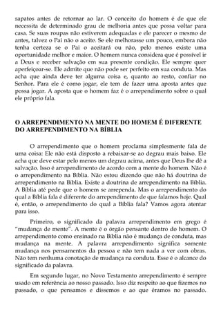sapatos antes de retornar ao lar. O conceito do homem é de que ele
necessita de determinado grau de melhoria antes que possa voltar para
casa. Se suas roupas não estiverem adequadas e ele parecer o mesmo de
antes, talvez o Pai não o aceite. Se ele melhorasse um pouco, embora não
tenha certeza se o Pai o aceitará ou não, pelo menos existe uma
oportunidade melhor e maior. O homem nunca considera que é possível ir
a Deus e receber salvação em sua presente condição. Ele sempre quer
aperfeiçoar-se. Ele admite que não pode ser perfeito em sua conduta. Mas
acha que ainda deve ter alguma coisa e, quanto ao resto, confiar no
Senhor. Para ele é como jogar, ele tem de fazer uma aposta antes que
possa jogar. A aposta que o homem faz é o arrependimento sobre o qual
ele próprio fala.



O ARREPENDIMENTO NA MENTE DO HOMEM É DIFERENTE
DO ARREPENDIMENTO NA BÍBLIA

      O arrependimento que o homem proclama simplesmente fala de
uma coisa: Ele não está disposto a rebaixar-se ao degrau mais baixo. Ele
acha que deve estar pelo menos um degrau acima, antes que Deus lhe dê a
salvação. Isso é arrependimento de acordo com a mente do homem. Não é
o arrependimento na Bíblia. Não estou dizendo que não há doutrina de
arrependimento na Bíblia. Existe a doutrina de arrependimento na Bíblia.
A Bíblia até pede que o homem se arrependa. Mas o arrependimento do
qual a Bíblia fala é diferente do arrependimento de que falamos hoje. Qual
é, então, o arrependimento do qual a Bíblia fala? Vamos agora atentar
para isso.
      Primeiro, o significado da palavra arrependimento em grego é
“mudança de mente”. A mente é o órgão pensante dentro do homem. O
arrependimento como ensinado na Bíblia não é mudança de conduta, mas
mudança na mente. A palavra arrependimento significa somente
mudança nos pensamentos da pessoa e não tem nada a ver com obras.
Não tem nenhuma conotação de mudança na conduta. Esse é o alcance do
significado da palavra.
     Em segundo lugar, no Novo Testamento arrependimento é sempre
usado em referência ao nosso passado. Isso diz respeito ao que fizemos no
passado, o que pensamos e dissemos e ao que éramos no passado.
 