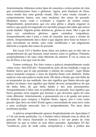 Anteriormente, tínhamos certos tipos de conceitos e certos pontos de vista
que considerávamos bons e gloriosos. Agora, pelo iluminar de Deus,
nossa mente deu uma grande virada. Não é uma virada visando a
comportamento futuro, mas uma mudança das coisas do passado.
Mudamos nossa visão e avaliação a respeito de muitas coisas.
Originalmente, pensávamos que era uma glória e alegria enganar os
outros e que quem foi enganado era um bobo porque não sabia que estava
sendo iludido. Alguém podia deleitar-se, gloriar-se nisso. Mas o que ele
uma vez considerou glorioso, agora considera vergonhoso.
Arrependimento não é para o certo de amanhã, mas para o errado de
ontem. Arrependimento não é dizer o que alguém deve fazer no futuro: é
uma reavaliação na mente, uma visão modificada e um julgamento
diferente a respeito das coisas do passado.
      Em Lucas 13:3 o Senhor Jesus falou aos judeus que se eles não se
arrependessem do que fizeram, iriam morrer como os galileus. Portanto,
arrependimento é ter uma visão diferente da anterior. É ver as coisas na
luz de Deus, a luz que vem do alto.
      Vamos continuar. Em Atos vemos a palavra arrependimento usada
várias vezes. Atos 8:22 diz: “Arrepende-te, pois, da tua maldade, e roga ao
Senhor; talvez que te seja perdoado o intento do coração”. Aqui Simão
estava tentando comprar o dom do Espírito Santo com dinheiro. Pedro
replicou com uma palavra muito forte. Ele falou a Simão que este tinha de
se arrepender da sua maldade. Isso não significa que Simão deveria agir
melhor no futuro. Isso significa que Simão deveria arrepender-se do que
ele tinha feito, do que tinha falado e dos seus pensamentos.
Arrependimento é lidar com os problemas do passado. Isso significa que
havia grandes erros naquilo que fizemos e que devemos agora ter uma
visão diferente. Anteriormente, o pensamento era o de gastar um pouco
de dinheiro para comprar o Espírito Santo. Agora, isso é visto como
pecado. Que deve ser feito? Existe agora a necessidade de uma nova visão
e uma avaliação renovada. Isso é arrependimento. Por meio disso
recebemos perdão.
      A palavra arrependimento aparece freqüentemente em Apocalipse 2
e 3 de um modo particular. Lá, o Senhor estava lidando com as obras do
passado. Ele estava chamando os homens a ter um ponto de vista
diferente no que se refere às suas obras passadas. Apocalipse 2:5 diz:
“Lembra-te, pois, de onde caíste, arrepende-te e volta à prática das
 