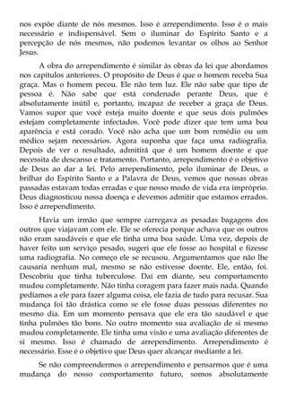 nos expõe diante de nós mesmos. Isso é arrependimento. Isso é o mais
necessário e indispensável. Sem o iluminar do Espírito Santo e a
percepção de nós mesmos, não podemos levantar os olhos ao Senhor
Jesus.
      A obra do arrependimento é similar às obras da lei que abordamos
nos capítulos anteriores. O propósito de Deus é que o homem receba Sua
graça. Mas o homem pecou. Ele não tem luz. Ele não sabe que tipo de
pessoa é. Não sabe que está condenado perante Deus, que é
absolutamente inútil e, portanto, incapaz de receber a graça de Deus.
Vamos supor que você esteja muito doente e que seus dois pulmões
estejam completamente infectados. Você pode dizer que tem uma boa
aparência e está corado. Você não acha que um bom remédio ou um
médico sejam necessários. Agora suponha que faça uma radiografia.
Depois de ver o resultado, admitirá que é um homem doente e que
necessita de descanso e tratamento. Portanto, arrependimento é o objetivo
de Deus ao dar a lei. Pelo arrependimento, pelo iluminar de Deus, o
brilhar do Espírito Santo e a Palavra de Deus, vemos que nossas obras
passadas estavam todas erradas e que nosso modo de vida era impróprio.
Deus diagnosticou nossa doença e devemos admitir que estamos errados.
Isso é arrependimento.
      Havia um irmão que sempre carregava as pesadas bagagens dos
outros que viajavam com ele. Ele se oferecia porque achava que os outros
não eram saudáveis e que ele tinha uma boa saúde. Uma vez, depois de
haver feito um serviço pesado, sugeri que ele fosse ao hospital e fizesse
uma radiografia. No começo ele se recusou. Argumentamos que não lhe
causaria nenhum mal, mesmo se não estivesse doente. Ele, então, foi.
Descobriu que tinha tuberculose. Daí em diante, seu comportamento
mudou completamente. Não tinha coragem para fazer mais nada. Quando
pedíamos a ele para fazer alguma coisa, ele fazia de tudo para recusar. Sua
mudança foi tão drástica como se ele fosse duas pessoas diferentes no
mesmo dia. Em um momento pensava que ele era tão saudável e que
tinha pulmões tão bons. No outro momento sua avaliação de si mesmo
mudou completamente. Ele tinha uma visão e uma avaliação diferentes de
si mesmo. Isso é chamado de arrependimento. Arrependimento é
necessário. Esse é o objetivo que Deus quer alcançar mediante a lei.
    Se não compreendermos o arrependimento e pensarmos que é uma
mudança do nosso comportamento futuro, somos absolutamente
 