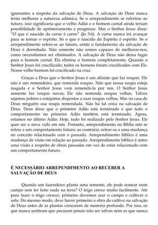 ignorantes a respeito da salvação de Deus. A salvação de Deus nunca
tenta melhorar a natureza adâmica. Se o arrependimento se referisse ao
futuro, isso significaria que o velho Adão e o homem carnal ainda teriam
possibilidade de aprimoramento e progresso. Mas o Senhor Jesus disse:
“O que é nascido da carne é carne” (Jo 3:6). A carne nunca irá avançar
para se tornar o espírito. Só o que é nascido do Espírito é espírito. Se o
arrependimento refere-se ao futuro, então o fundamento da salvação de
Deus é derrubado. Não somente não somos capazes de melhorar-nos,
como necessitamos ser eliminados. A salvação de Deus não deixa lugar
para o homem carnal. Ela elimina o homem completamente. Quando o
Senhor Jesus foi crucificado, todos os homens foram crucificados com Ele.
Nosso velho homem foi crucificado na cruz.
      Graças a Deus que o Senhor Jesus é um alfaiate que faz roupas. Ele
não é um remendeiro, que remenda roupas. Não que nossa roupa esteja
rasgada e o Senhor Jesus vem remendá-la por nós. O Senhor Jesus
somente faz roupas novas; Ele não remenda roupas velhas. Talvez
sejamos pobres e estejamos dispostos a usar roupas velhas. Mas na casa de
Deus ninguém usa roupa remendada. Não há tal coisa na salvação de
Deus. Deus disse que o primeiro Adão está terminado e que todo o
comportamento no primeiro Adão também está terminado. Agora,
estamos no último Adão. Hoje, tudo foi realizado pelo Senhor Jesus. Ele
quer ser a nova vida em nós. Portanto, arrependimento na Bíblia não se
refere a um comportamento futuro; ao contrário, refere-se a uma mudança
no conceito relacionado com o passado. Arrependimento bíblico é uma
mudança de visão em relação ao passado. Arrependimento bíblico é antes
uma visão a respeito de obras passadas em vez de estar relacionado com
um comportamento futuro.



É NECESSÁRIO ARREPENDIMENTO AO RECEBER A
SALVAÇÃO DE DEUS

      Quando um fazendeiro planta uma semente, ele pode semear num
campo sem ter feito nada na terra? O trigo cresce muito facilmente. Até
para fazer o trigo crescer, primeiro devemos arar o campo e cultivar o
solo. Do mesmo modo, deve haver primeiro a obra do cultivo na salvação
de Deus antes de as plantas crescerem de maneira profunda. Por isso, os
que nunca sentiram que pecaram jamais irão ser salvos nem os que nunca
 