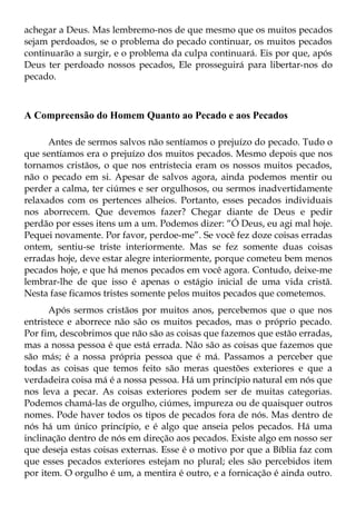 achegar a Deus. Mas lembremo-nos de que mesmo que os muitos pecados
sejam perdoados, se o problema do pecado continuar, os muitos pecados
continuarão a surgir, e o problema da culpa continuará. Eis por que, após
Deus ter perdoado nossos pecados, Ele prosseguirá para libertar-nos do
pecado.



A Compreensão do Homem Quanto ao Pecado e aos Pecados

      Antes de sermos salvos não sentíamos o prejuízo do pecado. Tudo o
que sentíamos era o prejuízo dos muitos pecados. Mesmo depois que nos
tornamos cristãos, o que nos entristecia eram os nossos muitos pecados,
não o pecado em si. Apesar de salvos agora, ainda podemos mentir ou
perder a calma, ter ciúmes e ser orgulhosos, ou sermos inadvertidamente
relaxados com os pertences alheios. Portanto, esses pecados individuais
nos aborrecem. Que devemos fazer? Chegar diante de Deus e pedir
perdão por esses itens um a um. Podemos dizer: “Ó Deus, eu agi mal hoje.
Pequei novamente. Por favor, perdoe-me”. Se você fez doze coisas erradas
ontem, sentiu-se triste interiormente. Mas se fez somente duas coisas
erradas hoje, deve estar alegre interiormente, porque cometeu bem menos
pecados hoje, e que há menos pecados em você agora. Contudo, deixe-me
lembrar-lhe de que isso é apenas o estágio inicial de uma vida cristã.
Nesta fase ficamos tristes somente pelos muitos pecados que cometemos.
      Após sermos cristãos por muitos anos, percebemos que o que nos
entristece e aborrece não são os muitos pecados, mas o próprio pecado.
Por fim, descobrimos que não são as coisas que fazemos que estão erradas,
mas a nossa pessoa é que está errada. Não são as coisas que fazemos que
são más; é a nossa própria pessoa que é má. Passamos a perceber que
todas as coisas que temos feito são meras questões exteriores e que a
verdadeira coisa má é a nossa pessoa. Há um princípio natural em nós que
nos leva a pecar. As coisas exteriores podem ser de muitas categorias.
Podemos chamá-las de orgulho, ciúmes, impureza ou de quaisquer outros
nomes. Pode haver todos os tipos de pecados fora de nós. Mas dentro de
nós há um único princípio, e é algo que anseia pelos pecados. Há uma
inclinação dentro de nós em direção aos pecados. Existe algo em nosso ser
que deseja estas coisas externas. Esse é o motivo por que a Bíblia faz com
que esses pecados exteriores estejam no plural; eles são percebidos item
por item. O orgulho é um, a mentira é outro, e a fornicação é ainda outro.
 