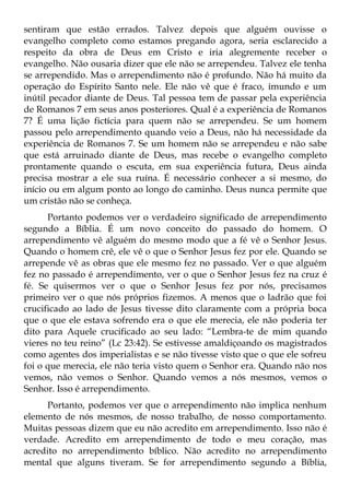 sentiram que estão errados. Talvez depois que alguém ouvisse o
evangelho completo como estamos pregando agora, seria esclarecido a
respeito da obra de Deus em Cristo e iria alegremente receber o
evangelho. Não ousaria dizer que ele não se arrependeu. Talvez ele tenha
se arrependido. Mas o arrependimento não é profundo. Não há muito da
operação do Espírito Santo nele. Ele não vê que é fraco, imundo e um
inútil pecador diante de Deus. Tal pessoa tem de passar pela experiência
de Romanos 7 em seus anos posteriores. Qual é a experiência de Romanos
7? É uma lição fictícia para quem não se arrependeu. Se um homem
passou pelo arrependimento quando veio a Deus, não há necessidade da
experiência de Romanos 7. Se um homem não se arrependeu e não sabe
que está arruinado diante de Deus, mas recebe o evangelho completo
prontamente quando o escuta, em sua experiência futura, Deus ainda
precisa mostrar a ele sua ruína. É necessário conhecer a si mesmo, do
início ou em algum ponto ao longo do caminho. Deus nunca permite que
um cristão não se conheça.
      Portanto podemos ver o verdadeiro significado de arrependimento
segundo a Bíblia. É um novo conceito do passado do homem. O
arrependimento vê alguém do mesmo modo que a fé vê o Senhor Jesus.
Quando o homem crê, ele vê o que o Senhor Jesus fez por ele. Quando se
arrepende vê as obras que ele mesmo fez no passado. Ver o que alguém
fez no passado é arrependimento, ver o que o Senhor Jesus fez na cruz é
fé. Se quisermos ver o que o Senhor Jesus fez por nós, precisamos
primeiro ver o que nós próprios fizemos. A menos que o ladrão que foi
crucificado ao lado de Jesus tivesse dito claramente com a própria boca
que o que ele estava sofrendo era o que ele merecia, ele não poderia ter
dito para Aquele crucificado ao seu lado: “Lembra-te de mim quando
vieres no teu reino” (Lc 23:42). Se estivesse amaldiçoando os magistrados
como agentes dos imperialistas e se não tivesse visto que o que ele sofreu
foi o que merecia, ele não teria visto quem o Senhor era. Quando não nos
vemos, não vemos o Senhor. Quando vemos a nós mesmos, vemos o
Senhor. Isso é arrependimento.
      Portanto, podemos ver que o arrependimento não implica nenhum
elemento de nós mesmos, de nosso trabalho, de nosso comportamento.
Muitas pessoas dizem que eu não acredito em arrependimento. Isso não é
verdade. Acredito em arrependimento de todo o meu coração, mas
acredito no arrependimento bíblico. Não acredito no arrependimento
mental que alguns tiveram. Se for arrependimento segundo a Bíblia,
 