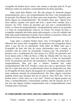 evangelho do Senhor Jesus viesse, não víamos a salvação pela fé. O que
tínhamos então era somente o arrependimento de obras passadas.
      Mais tarde João Batista veio. Ele não pregou fé. Somente pregou
arrependimento, isto é, um arrependimento dos atos e das transgressões
do passado. Em Mateus 3:8, ele disse uma coisa muito boa: “Produzi, pois,
frutos dignos do arrependimento”. Ele também disse que: “Quem tiver
duas túnicas, reparta com quem não tem; e quem tiver comida, faça o
mesmo” (Lc 3:11). Temos de perceber que isso não é arrependimento.
Antes, é o fruto do arrependimento. Arrependimento refere-se ao passado
e o fruto do arrependimento refere-se ao futuro. No tempo de João, o
evangelho completo não tinha ainda sido pregado, e a luz da verdade não
tinha sido ainda totalmente revelada. Para conduzir os homens a Deus, ele
tinha de levá-los a uma visão diferente do passado.
       Logo após, o próprio Senhor Jesus veio. O Evangelho de João é
diferente dos outros três evangelhos. Os primeiros três evangelhos falam
sobre o que Ele fez na eternidade. Todo leitor da Bíblia sabe que o
Evangelho de João não fala de coisas relacionadas com o tempo; ao
contrário, fala de coisas da eternidade. Começa com “No princípio” e
termina com o recebimento da vida eterna (1:1; 20:22). Os primeiros três
livros falam sobre o Filho de Davi, o Filho de Abraão (Mt 1:1). Isso nos
mostra o Cristo no tempo. João nos fala sobre o Cristo na eternidade
(3:13). Os primeiros três livros são transitórios. Portanto, eles falam sobre
arrependimento. Mas por que o Senhor também fala sobre
arrependimento? (Mt 4:17). Porque o reino dos céus se aproximara. Pelo
fato de o reino dos céus ter se aproximado temos de arrepender-nos. Mas
no Evangelho de João, depois da pregação do evangelho completo, não há
mais nenhuma menção de arrependimento. Em Atos, alguns versículos
também dizem que salvação tem de ser pela fé. Atos 16:31 diz: “Crê no
Senhor Jesus e serás salvo, tu e tua casa”. Porém em alguns pontos em
Atos, o arrependimento é mencionado sozinho; não há menção da fé. É
por isso que alguns cristãos compreendem mal o arrependimento como
condição para a salvação.



O VERDADEIRO SIGNIFICADO DO ARREPENDIMENTO

      Vamos    estudar   algumas    passagens    para   ver   o   que   é   o
 