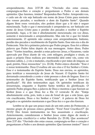 arrependimento. Atos 2:37-38 diz: “Ouvindo eles estas cousas,
compungiu-se-lhes o coração e perguntaram a Pedro e aos demais
apóstolos: Que faremos, irmãos? Respondeu-lhes Pedro: Arrependei-vos,
e cada um de vós seja batizado em nome de Jesus Cristo para remissão
dos vossos pecados, e recebereis o dom do Espírito Santo”. Quando
alguns lêem esses versículos, eles podem dizer que a fé não é sequer
mencionada. Tudo o que é mencionado é arrepender-se, ser batizado em
nome de Jesus Cristo para o perdão dos pecados e receber o Espírito
prometido. Aqui, a fé não é absolutamente mencionada; em vez disso,
somente é mencionado o arrependimento. Mas não foi o que foi falado
anteriormente. O apóstolo não começa com arrependimento, batismo,
perdão dos pecados e recebimento do Espírito Santo. Esse não era o dia do
Pentecoste. Não foi a primeira palavra que Pedro pregou. Essa foi a última
palavra que Pedro falou depois da sua mensagem. Antes disso, Pedro
disse: “Varões israelitas, atendei a estas palavras: Jesus, o Nazareno, varão
aprovado por Deus diante de vós, com milagres, prodígios e sinais, os
quais o próprio Deus realizou por intermédio dele entre vós, como vós
mesmos sabeis, (...) vós o matastes, crucificando-o por mãos de iníquos; ao
qual, porém, Deus ressuscitou” (vs. 22-24). Pedro estava dizendo: “Esse é
o nosso testemunho. Deus O exaltou até aos céus e O fez Senhor e Cristo.
Esse é o testemunho do Espírito Santo. Deus nos enviou, os apóstolos,
para testificar a ressurreição de Jesus de Nazaré. O Espírito Santo foi
derramado concedendo a cento e vinte pessoas o dom de línguas. Esse é o
testemunho do Espírito Santo, testificando que o Senhor Jesus foi
glorificado”. Há dois testemunhos aqui. Os apóstolos testificam da
ressurreição, enquanto o Espírito Santo testifica da glorificação. O
apóstolo Pedro pregou-lhes a palavra de Deus e mostrou o que fizeram ao
Senhor Jesus e o que Deus fez a Ele. O versículo 36 diz: “Esteja
absolutamente certa, pois, toda a casa de Israel de que a este Jesus, que
vós crucificastes, Deus o fez Senhor e Cristo”. A palavra de Deus foi
pregada e os apóstolos mostraram o que Deus fez e o que eles fizeram.
      Lembre-se de que um pouco mais de um mês antes do Pentecoste, o
mesmo grupo de pessoas estava gritando: “Fora! Fora! Crucifica-O” (Jo
19:15)! Eles foram instrumentos no Seu assassinato e crucificação.
Anteriormente, consideraram o Senhor Jesus como digno de morte e
gritaram para crucificá-Lo e soltar Barrabás (Lc 23:18). Que aconteceu?
Atos 2:37 diz: “Ouvindo eles estas cousas, compungiu-se-lhes o coração e
perguntaram a Pedro e aos demais apóstolos: Que faremos irmãos?” Isso é
 