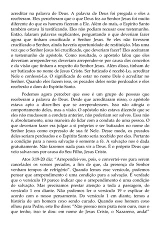 acreditar na palavra de Deus. A palavra de Deus foi pregada e eles a
receberam. Eles perceberam que o que Deus fez ao Senhor Jesus foi muito
diferente do que os homens fizeram a Ele. Além do mais, o Espírito Santo
também estava lá testificando. Eles não podiam recusar esse testemunho.
Então, falaram palavras suplicantes, perguntando o que deveriam fazer
agora que tinham crucificado o Senhor Jesus. Se eles não tivessem
crucificado o Senhor, ainda haveria oportunidade de restituição. Mas uma
vez que o Senhor Jesus foi crucificado, que deveriam fazer? Eles aceitaram
o testemunho do apóstolo. Como resultado, o apóstolo falou que eles
deveriam arrepender-se; deveriam arrepender-se por causa dos conceitos
e da visão que tinham a respeito do Senhor Jesus. Além disso, tinham de
ser batizados no nome de Jesus Cristo. Ser batizado é recebê-Lo, acreditar
Nele e confessá-Lo. O significado de estar no nome Dele é acreditar no
Senhor. Quando eles fazem isso, os pecados deles serão perdoados e eles
receberão o dom do Espírito Santo.
      Podemos agora perceber que esse é um grupo de pessoas que
receberam a palavra de Deus. Desde que acreditaram nisso, o apóstolo
estava apto a dizer-lhes que se arrependessem. Isso não atingia o
comportamento deles, mas a visão. O apóstolo não estava dizendo que se
eles não mudassem a conduta anterior, não poderiam ser salvos. Essa não
é, absolutamente, uma maneira de lidar com a conduta de uma pessoa. O
que deveriam fazer era julgar a si próprios e ser batizados no nome do
Senhor Jesus como expressão de sua fé Nele. Desse modo, os pecados
deles seriam perdoados e o Espírito Santo seria recebido por eles. Portanto
a condição para a nossa salvação é somente a fé. A salvação nos é dada
gratuitamente. Não fazemos nada para vir a Deus. É o próprio Deus que
veio salvar-nos por causa do Seu Filho, Jesus Cristo.
      Atos 3:19-20 diz: “Arrependei-vos, pois, e convertei-vos para serem
cancelados os vossos pecados, a fim de que, da presença do Senhor
venham tempos de refrigério”. Quando lemos esse versículo, podemos
pensar que arrependimento é uma condição para a salvação. É verdade
que o versículo 19 parece indicar que o arrependimento é uma condição
de salvação. Mas precisamos prestar atenção a toda a passagem, do
versículo 1 em diante. Não podemos ler o versículo 19 e explicar de
acordo com o nosso pensamento. Do versículo 1 em diante, temos a
história de um homem coxo sendo curado. Quando esse homem coxo
olhou para Pedro, este lhe disse: “Não possuo nem prata nem ouro, mas o
que tenho, isso te dou: em nome de Jesus Cristo, o Nazareno, anda!”
 