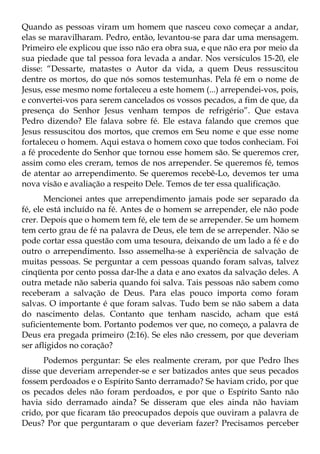 Quando as pessoas viram um homem que nasceu coxo começar a andar,
elas se maravilharam. Pedro, então, levantou-se para dar uma mensagem.
Primeiro ele explicou que isso não era obra sua, e que não era por meio da
sua piedade que tal pessoa fora levada a andar. Nos versículos 15-20, ele
disse: “Dessarte, matastes o Autor da vida, a quem Deus ressuscitou
dentre os mortos, do que nós somos testemunhas. Pela fé em o nome de
Jesus, esse mesmo nome fortaleceu a este homem (...) arrependei-vos, pois,
e convertei-vos para serem cancelados os vossos pecados, a fim de que, da
presença do Senhor Jesus venham tempos de refrigério”. Que estava
Pedro dizendo? Ele falava sobre fé. Ele estava falando que cremos que
Jesus ressuscitou dos mortos, que cremos em Seu nome e que esse nome
fortaleceu o homem. Aqui estava o homem coxo que todos conheciam. Foi
a fé procedente do Senhor que tornou esse homem são. Se queremos crer,
assim como eles creram, temos de nos arrepender. Se queremos fé, temos
de atentar ao arrependimento. Se queremos recebê-Lo, devemos ter uma
nova visão e avaliação a respeito Dele. Temos de ter essa qualificação.
       Mencionei antes que arrependimento jamais pode ser separado da
fé, ele está incluído na fé. Antes de o homem se arrepender, ele não pode
crer. Depois que o homem tem fé, ele tem de se arrepender. Se um homem
tem certo grau de fé na palavra de Deus, ele tem de se arrepender. Não se
pode cortar essa questão com uma tesoura, deixando de um lado a fé e do
outro o arrependimento. Isso assemelha-se à experiência de salvação de
muitas pessoas. Se perguntar a cem pessoas quando foram salvas, talvez
cinqüenta por cento possa dar-lhe a data e ano exatos da salvação deles. A
outra metade não saberia quando foi salva. Tais pessoas não sabem como
receberam a salvação de Deus. Para elas pouco importa como foram
salvas. O importante é que foram salvas. Tudo bem se não sabem a data
do nascimento delas. Contanto que tenham nascido, acham que está
suficientemente bom. Portanto podemos ver que, no começo, a palavra de
Deus era pregada primeiro (2:16). Se eles não cressem, por que deveriam
ser afligidos no coração?
      Podemos perguntar: Se eles realmente creram, por que Pedro lhes
disse que deveriam arrepender-se e ser batizados antes que seus pecados
fossem perdoados e o Espírito Santo derramado? Se haviam crido, por que
os pecados deles não foram perdoados, e por que o Espírito Santo não
havia sido derramado ainda? Se disseram que eles ainda não haviam
crido, por que ficaram tão preocupados depois que ouviram a palavra de
Deus? Por que perguntaram o que deveriam fazer? Precisamos perceber
 