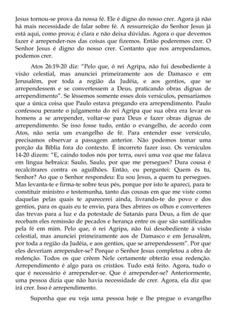 Jesus tornou-se prova da nossa fé. Ele é digno do nosso crer. Agora já não
há mais necessidade de falar sobre fé. A ressurreição do Senhor Jesus já
está aqui, como prova; é clara e não deixa dúvidas. Agora o que devemos
fazer é arrepender-nos das coisas que fizemos. Então poderemos crer. O
Senhor Jesus é digno do nosso crer. Contanto que nos arrependamos,
podemos crer.
       Atos 26:19-20 diz: “Pelo que, ó rei Agripa, não fui desobediente à
visão celestial, mas anunciei primeiramente aos de Damasco e em
Jerusalém, por toda a região da Judéia, e aos gentios, que se
arrependessem e se convertessem a Deus, praticando obras dignas de
arrependimento”. Se lêssemos somente esses dois versículos, pensaríamos
que a única coisa que Paulo estava pregando era arrependimento. Paulo
confessou perante o julgamento do rei Agripa que sua obra era levar os
homens a se arrepender, voltar-se para Deus e fazer obras dignas de
arrependimento. Se isso fosse tudo, então o evangelho, de acordo com
Atos, não seria um evangelho de fé. Para entender esse versículo,
precisamos observar a passagem anterior. Não podemos tomar uma
porção da Bíblia fora do contexto. É incorreto fazer isso. Os versículos
14-20 dizem: “E, caindo todos nós por terra, ouvi uma voz que me falava
em língua hebraica: Saulo, Saulo, por que me persegues? Dura cousa é
recalcitrares contra os aguilhões. Então, eu perguntei: Quem és tu,
Senhor? Ao que o Senhor respondeu: Eu sou Jesus, a quem tu persegues.
Mas levanta-te e firma-te sobre teus pés, porque por isto te apareci, para te
constituir ministro e testemunha, tanto das cousas em que me viste como
daquelas pelas quais te aparecerei ainda, livrando-te do povo e dos
gentios, para os quais eu te envio, para lhes abrires os olhos e converteres
das trevas para a luz e da potestade de Satanás para Deus, a fim de que
recebam eles remissão de pecados e herança entre os que são santificados
pela fé em mim. Pelo que, ó rei Agripa, não fui desobediente à visão
celestial, mas anunciei primeiramente aos de Damasco e em Jerusalém,
por toda a região da Judéia, e aos gentios, que se arrependessem”. Por que
eles deveriam arrepender-se? Porque o Senhor Jesus completou a obra de
redenção. Todos os que crêem Nele certamente obterão essa redenção.
Arrependimento é algo para os cristãos. Tudo está feito. Agora, tudo o
que é necessário é arrepender-se. Que é arrepender-se? Anteriormente,
uma pessoa dizia que não havia necessidade de crer. Agora, ela diz que
irá crer. Isso é arrependimento.
      Suponha que eu veja uma pessoa hoje e lhe pregue o evangelho
 