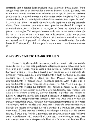 contando que o Senhor Jesus realizou todas as coisas. Posso dizer: “Meu
amigo, você tem de se arrepender e crer no Senhor. Assim que crer, será
salvo. Você tem de ter uma visão diferente em relação ao pecado. Também
precisa ter uma visão diferente em relação à fé no Senhor Jesus. Você deve
arrepender-se da sua condição interior; dessa maneira será capaz de crer”.
Podemos ver que o arrependimento abordado aqui não é uma questão de
obras. Como sabemos que não é uma questão de obras? É porque o
arrependimento está incluído na salvação de Deus. Arrependimento é
parte da salvação. Tal arrependimento nada tem a ver com a obra do
homem e também se torna um item dentro da extensão da fé. Nos poucos
versículos que acabamos de ler, podemos ver uma coisa misteriosa — que
o arrependimento é parte do ato de crer. Sem arrependimento, não pode
haver fé. Portanto, fé inclui arrependimento, e o arrependimento está na
fé.



O ARREPENDIMENTO É DADO POR DEUS

      Outro versículo nos fala que o arrependimento não está relacionado
somente com a fé, mas está igualmente relacionado com a salvação; é Atos
5:31, que diz: “Deus, porém, com a sua destra, o exaltou a Príncipe e
Salvador, a fim de conceder a Israel o arrependimento e a remissão de
pecados”. Vemos aqui que o arrependimento é dado por Deus, da mesma
maneira que o perdão é dado por Ele. Poucas vezes na Bíblia
arrependimento e perdão estão colocados juntos. Atos 2 diz que o
arrependimento é para remissão de pecados (v. 38). Atos 3 diz que o
arrependimento resulta na remissão dos nossos pecados (v. 19). Dois
outros lugares mencionam somente o arrependimento, sem perdão. Em
dois desses quatro exemplos, arrependimento e perdão são colocados
juntos. O arrependimento está ligado à salvação. A remissão é algo que
Deus inicia. O arrependimento também é algo que Deus inicia. O dom do
perdão é dado por Deus. Portanto o arrependimento é parte da fé e parte
da salvação; ambos são algo que Deus inicia. Deus dá arrependimento ao
homem do mesmo modo que Ele dá o perdão. É a palavra de Deus que
vem a nós. É Deus que nos ilumina e nos diz que o nosso passado estava
errado. É Deus que nos dá um coração de arrependimento, que nos leva
ao arrependimento. Fico maravilhado com isso. Isso é salvação! Visto que
não conseguimos ver nosso passado, Deus nos ilumina com Sua luz. Essa
 