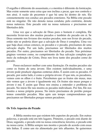 O orgulho é diferente do assassinato, e a mentira é diferente da fornicação.
Mas existe somente uma coisa que nos inclina a pecar, que nos controla e
nos atrai. A razão de pecarmos é que há uma lei dentro de nós. Ela
constantemente nos conduz aos pecados exteriores. Na Bíblia este pecado
está no singular. Ele não denota nossa conduta; pelo contrário, denota
nossa natureza. Este pecado está na nossa natureza e precisamos ser
libertados dele.
      Uma vez que a salvação de Deus para o homem é completa, Ele
necessita livrar-nos dos muitos pecados e também do pecado em si. Se
Deus somente nos livrasse dos muitos pecados, sem nos livrar do pecado,
então não se poderia dizer que a salvação de Deus é completa. Uma vez
que haja duas coisas conosco, os pecados e o pecado, precisamos de uma
salvação dupla. Por um lado, precisamos ser libertados dos muitos
pecados. Por outro, precisamos ser libertados do pecado. Nas próximas
páginas veremos como, no cumprimento de Sua salvação completa por
meio da redenção de Cristo, Deus nos livra tanto dos pecados como do
pecado.
      Posso esclarecer melhor com uma ilustração. Os muitos pecados são
como os frutos de uma árvore. Eles existem individualmente, e uma
árvore pode produzir algumas centenas deles. É assim com os pecados. O
pecado, por outro lado, é como a própria árvore. O que nós, os pecadores,
vemos com os olhos é o fruto. Percebemos que os frutos são maus, mas
não vemos que a árvore é igualmente má. Os frutos são maus porque a
árvore é má. É assim que Deus nos ensina a entender o problema do
pecado. No início Ele nos mostra os pecados individuais. Por fim, Ele nos
mostra a nossa própria pessoa. No início precisamos de perdão porque
temos cometido pecados. Mas após um tempo compreendemos que
precisamos ser libertados porque somos pecadores.



Os Três Aspectos do Pecado

       A Bíblia mostra-nos que existem três aspectos do pecado. Em outras
palavras, o pecado está em três lugares. Primeiro, o pecado está diante de
Deus; segundo, o pecado está na nossa consciência; terceiro, o pecado está
na nossa carne. A Bíblia sempre nos mostra o pecado de acordo com essas
três linhas. É como um rio alimentado por três afluentes. Se quisermos
 