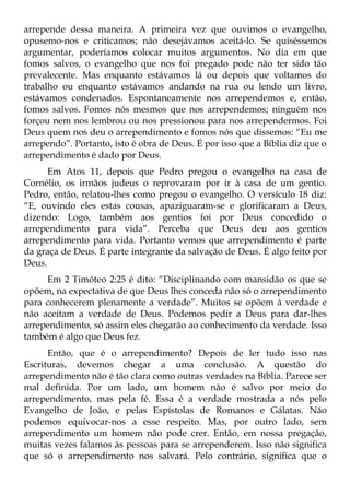 arrepende dessa maneira. A primeira vez que ouvimos o evangelho,
opusemo-nos e criticamos; não desejávamos aceitá-lo. Se quiséssemos
argumentar, poderíamos colocar muitos argumentos. No dia em que
fomos salvos, o evangelho que nos foi pregado pode não ter sido tão
prevalecente. Mas enquanto estávamos lá ou depois que voltamos do
trabalho ou enquanto estávamos andando na rua ou lendo um livro,
estávamos condenados. Espontaneamente nos arrependemos e, então,
fomos salvos. Fomos nós mesmos que nos arrependemos; ninguém nos
forçou nem nos lembrou ou nos pressionou para nos arrependermos. Foi
Deus quem nos deu o arrependimento e fomos nós que dissemos: “Eu me
arrependo”. Portanto, isto é obra de Deus. É por isso que a Bíblia diz que o
arrependimento é dado por Deus.
      Em Atos 11, depois que Pedro pregou o evangelho na casa de
Cornélio, os irmãos judeus o reprovaram por ir à casa de um gentio.
Pedro, então, relatou-lhes como pregou o evangelho. O versículo 18 diz:
“E, ouvindo eles estas cousas, apaziguaram-se e glorificaram a Deus,
dizendo: Logo, também aos gentios foi por Deus concedido o
arrependimento para vida”. Perceba que Deus deu aos gentios
arrependimento para vida. Portanto vemos que arrependimento é parte
da graça de Deus. É parte integrante da salvação de Deus. É algo feito por
Deus.
     Em 2 Timóteo 2:25 é dito: “Disciplinando com mansidão os que se
opõem, na expectativa de que Deus lhes conceda não só o arrependimento
para conhecerem plenamente a verdade”. Muitos se opõem à verdade e
não aceitam a verdade de Deus. Podemos pedir a Deus para dar-lhes
arrependimento, só assim eles chegarão ao conhecimento da verdade. Isso
também é algo que Deus fez.
      Então, que é o arrependimento? Depois de ler tudo isso nas
Escrituras, devemos chegar a uma conclusão. A questão do
arrependimento não é tão clara como outras verdades na Bíblia. Parece ser
mal definida. Por um lado, um homem não é salvo por meio do
arrependimento, mas pela fé. Essa é a verdade mostrada a nós pelo
Evangelho de João, e pelas Espístolas de Romanos e Gálatas. Não
podemos equivocar-nos a esse respeito. Mas, por outro lado, sem
arrependimento um homem não pode crer. Então, em nossa pregação,
muitas vezes falamos às pessoas para se arrependerem. Isso não significa
que só o arrependimento nos salvará. Pelo contrário, significa que o
 