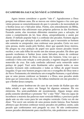 O CAMINHO DA SALVAÇÃO NÃO É A CONFISSÃO

      Agora iremos considerar o quarto “não é”. Agradecemos a Deus
porque, nos últimos anos, Ele se moveu em vários lugares e fez com que
várias pessoas se conscientizassem do que é o pecado e da necessidade de
o Senhor Jesus ser o Salvador delas. Porém, sem entendimento da Bíblia,
freqüentemente elas adicionam suas próprias palavras às das Escrituras.
Fazendo assim, elas inventam diferentes maneiras para a salvação, tal
como o cumprimento da lei, boas obras, arrependimento e assim por
diante. O método popular hoje é a confissão dos pecados. Existem alguns
que defendem que salvação é pela confissão, que é necessário ao homem
não somente se arrepender, mas confessar seus pecados. Certa vez ouvi
uma pessoa, muito usada pelo Senhor, dizer que quando Jesus morreu,
Ele pregou na cruz pedaços de papel nos quais nossos pecados foram
escritos, e em cada folha foi escrito um dos nossos pecados. Ele disse que
quando recebemos o Senhor Jesus como Salvador, temos de confessar
nossos pecados diante de Deus ou diante dos homens. Uma vez que a
confissão é feita com relação a certo pecado, o registro daquele pecado é
removido da cruz. Em cada confissão adicional seria removido outro
pedaço de papel. Você seria finalmente salvo quando todos os seus
pecados tivessem sido confessados e todas as folhas de papel fossem
rasgadas. O que esse homem pregava não era o evangelho de Deus nem o
do Novo Testamento; ele introduziu um evangelho humano, o qual afirma
que se uma pessoa confessar ao homem e a Deus, seus pecados ainda
terão que ser removidos da cruz. Ele falhou totalmente em não perceber o
que o Senhor Jesus cumpriu.
       Ainda posso lembrar-me do caso de um irmão de Kulim que não
tinha estudo e que estava em Xangai há algumas semanas. Ele era
eletricista. Era semi-analfabeto até recentemente. Algum tempo atrás
podia somente identificar o pronome “Eu” e não “Nós”. Não era capaz de
reconhecer a maioria das palavras num versículo bíblico, e precisava pedir
ajuda sete ou oito vezes para ler um simples versículo. Certa vez ele me
disse: “Fui ouvir um sermão de uma pessoa muito famosa. Esse homem
afirmava que devemos confessar nossos pecados em público; assim, cada
pecado que confessamos será pregado na cruz. Se não confessarmos
nossos pecados abertamente para crucificá-los, não poderemos ser salvos.
 
