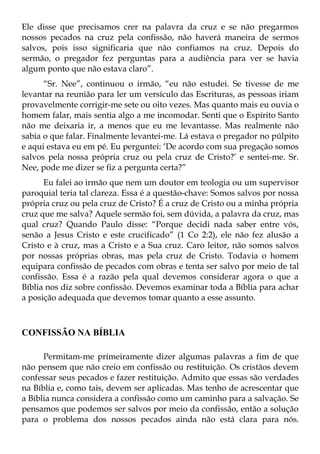 Ele disse que precisamos crer na palavra da cruz e se não pregarmos
nossos pecados na cruz pela confissão, não haverá maneira de sermos
salvos, pois isso significaria que não confiamos na cruz. Depois do
sermão, o pregador fez perguntas para a audiência para ver se havia
algum ponto que não estava claro”.
      “Sr. Nee”, continuou o irmão, “eu não estudei. Se tivesse de me
levantar na reunião para ler um versículo das Escrituras, as pessoas iriam
provavelmente corrigir-me sete ou oito vezes. Mas quanto mais eu ouvia o
homem falar, mais sentia algo a me incomodar. Senti que o Espírito Santo
não me deixaria ir, a menos que eu me levantasse. Mas realmente não
sabia o que falar. Finalmente levantei-me. Lá estava o pregador no púlpito
e aqui estava eu em pé. Eu perguntei: ‘De acordo com sua pregação somos
salvos pela nossa própria cruz ou pela cruz de Cristo?’ e sentei-me. Sr.
Nee, pode me dizer se fiz a pergunta certa?”
      Eu falei ao irmão que nem um doutor em teologia ou um supervisor
paroquial teria tal clareza. Essa é a questão-chave: Somos salvos por nossa
própria cruz ou pela cruz de Cristo? É a cruz de Cristo ou a minha própria
cruz que me salva? Aquele sermão foi, sem dúvida, a palavra da cruz, mas
qual cruz? Quando Paulo disse: “Porque decidi nada saber entre vós,
senão a Jesus Cristo e este crucificado” (1 Co 2:2), ele não fez alusão a
Cristo e à cruz, mas a Cristo e a Sua cruz. Caro leitor, não somos salvos
por nossas próprias obras, mas pela cruz de Cristo. Todavia o homem
equipara confissão de pecados com obras e tenta ser salvo por meio de tal
confissão. Essa é a razão pela qual devemos considerar agora o que a
Bíblia nos diz sobre confissão. Devemos examinar toda a Bíblia para achar
a posição adequada que devemos tomar quanto a esse assunto.



CONFISSÃO NA BÍBLIA

      Permitam-me primeiramente dizer algumas palavras a fim de que
não pensem que não creio em confissão ou restituição. Os cristãos devem
confessar seus pecados e fazer restituição. Admito que essas são verdades
na Bíblia e, como tais, devem ser aplicadas. Mas tenho de acrescentar que
a Bíblia nunca considera a confissão como um caminho para a salvação. Se
pensamos que podemos ser salvos por meio da confissão, então a solução
para o problema dos nossos pecados ainda não está clara para nós.
 