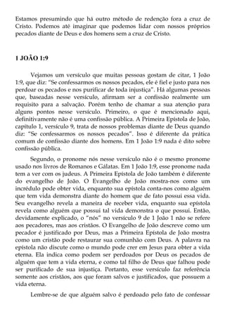 Estamos presumindo que há outro método de redenção fora a cruz de
Cristo. Podemos até imaginar que podemos lidar com nossos próprios
pecados diante de Deus e dos homens sem a cruz de Cristo.



1 JOÃO 1:9

      Vejamos um versículo que muitas pessoas gostam de citar, 1 João
1:9, que diz: “Se confessarmos os nossos pecados, ele é fiel e justo para nos
perdoar os pecados e nos purificar de toda injustiça”. Há algumas pessoas
que, baseadas nesse versículo, afirmam ser a confissão realmente um
requisito para a salvação. Porém tenho de chamar a sua atenção para
alguns pontos nesse versículo. Primeiro, o que é mencionado aqui,
definitivamente não é uma confissão pública. A Primeira Epístola de João,
capítulo 1, versículo 9, trata de nossos problemas diante de Deus quando
diz: “Se confessarmos os nossos pecados”. Isso é diferente da prática
comum de confissão diante dos homens. Em 1 João 1:9 nada é dito sobre
confissão pública.
      Segundo, o pronome nós nesse versículo não é o mesmo pronome
usado nos livros de Romanos e Gálatas. Em 1 João 1:9, esse pronome nada
tem a ver com os judeus. A Primeira Epístola de João também é diferente
do evangelho de João. O Evangelho de João mostra-nos como um
incrédulo pode obter vida, enquanto sua epístola conta-nos como alguém
que tem vida demonstra diante do homem que de fato possui essa vida.
Seu evangelho revela a maneira de receber vida, enquanto sua epístola
revela como alguém que possui tal vida demonstra o que possui. Então,
devidamente explicado, o “nós” no versículo 9 de 1 João 1 não se refere
aos pecadores, mas aos cristãos. O Evangelho de João descreve como um
pecador é justificado por Deus, mas a Primeira Epístola de João mostra
como um cristão pode restaurar sua comunhão com Deus. A palavra na
epístola não discute como o mundo pode crer em Jesus para obter a vida
eterna. Ela indica como podem ser perdoados por Deus os pecados de
alguém que tem a vida eterna, e como tal filho de Deus que falhou pode
ser purificado de sua injustiça. Portanto, esse versículo faz referência
somente aos cristãos, aos que foram salvos e justificados, que possuem a
vida eterna.
      Lembre-se de que alguém salvo é perdoado pelo fato de confessar
 