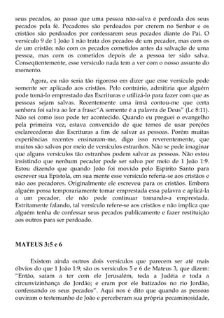 seus pecados, ao passo que uma pessoa não-salva é perdoada dos seus
pecados pela fé. Pecadores são perdoados por crerem no Senhor e os
cristãos são perdoados por confessarem seus pecados diante do Pai. O
versículo 9 de 1 João 1 não trata dos pecados de um pecador, mas com os
de um cristão; não com os pecados cometidos antes da salvação de uma
pessoa, mas com os cometidos depois de a pessoa ter sido salva.
Conseqüentemente, esse versículo nada tem a ver com o nosso assunto do
momento.
       Agora, eu não seria tão rigoroso em dizer que esse versículo pode
somente ser aplicado aos cristãos. Pelo contrário, admitiria que alguém
pode tomá-lo emprestado das Escrituras e utilizá-lo para fazer com que as
pessoas sejam salvas. Recentemente uma irmã contou-me que certa
senhora foi salva ao ler a frase:“A semente é a palavra de Deus” (Lc 8:11).
Não sei como isso pode ter acontecido. Quando eu preguei o evangelho
pela primeira vez, estava convencido de que temos de usar porções
esclarecedoras das Escrituras a fim de salvar as pessoas. Porém muitas
experiências recentes ensinaram-me, digo isso reverentemente, que
muitos são salvos por meio de versículos estranhos. Não se pode imaginar
que alguns versículos tão estranhos podem salvar as pessoas. Não estou
insistindo que nenhum pecador pode ser salvo por meio de 1 João 1:9.
Estou dizendo que quando João foi movido pelo Espírito Santo para
escrever sua Epístola, em sua mente esse versículo referia-se aos cristãos e
não aos pecadores. Originalmente ele escreveu para os cristãos. Embora
alguém possa temporariamente tomar emprestada essa palavra e aplicá-la
a um pecador, ele não pode continuar tomando-a emprestada.
Estritamente falando, tal versículo refere-se aos cristãos e não implica que
alguém tenha de confessar seus pecados publicamente e fazer restituição
aos outros para ser perdoado.



MATEUS 3:5 e 6

      Existem ainda outros dois versículos que parecem ser até mais
óbvios do que 1 João 1:9; são os versículos 5 e 6 de Mateus 3, que dizem:
“Então, saíam a ter com ele Jerusalém, toda a Judéia e toda a
circunvizinhança do Jordão; e eram por ele batizados no rio Jordão,
confessando os seus pecados”. Aqui nos é dito que quando as pessoas
ouviram o testemunho de João e perceberam sua própria pecaminosidade,
 
