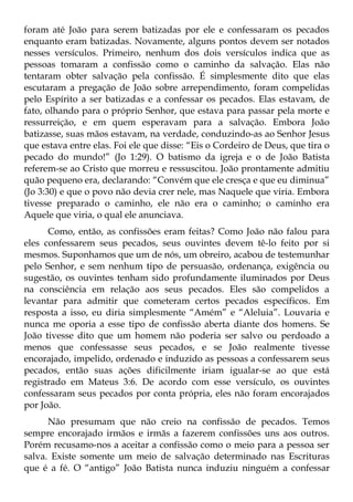 foram até João para serem batizadas por ele e confessaram os pecados
enquanto eram batizadas. Novamente, alguns pontos devem ser notados
nesses versículos. Primeiro, nenhum dos dois versículos indica que as
pessoas tomaram a confissão como o caminho da salvação. Elas não
tentaram obter salvação pela confissão. É simplesmente dito que elas
escutaram a pregação de João sobre arrependimento, foram compelidas
pelo Espírito a ser batizadas e a confessar os pecados. Elas estavam, de
fato, olhando para o próprio Senhor, que estava para passar pela morte e
ressurreição, e em quem esperavam para a salvação. Embora João
batizasse, suas mãos estavam, na verdade, conduzindo-as ao Senhor Jesus
que estava entre elas. Foi ele que disse: “Eis o Cordeiro de Deus, que tira o
pecado do mundo!” (Jo 1:29). O batismo da igreja e o de João Batista
referem-se ao Cristo que morreu e ressuscitou. João prontamente admitiu
quão pequeno era, declarando: “Convém que ele cresça e que eu diminua”
(Jo 3:30) e que o povo não devia crer nele, mas Naquele que viria. Embora
tivesse preparado o caminho, ele não era o caminho; o caminho era
Aquele que viria, o qual ele anunciava.
      Como, então, as confissões eram feitas? Como João não falou para
eles confessarem seus pecados, seus ouvintes devem tê-lo feito por si
mesmos. Suponhamos que um de nós, um obreiro, acabou de testemunhar
pelo Senhor, e sem nenhum tipo de persuasão, ordenança, exigência ou
sugestão, os ouvintes tenham sido profundamente iluminados por Deus
na consciência em relação aos seus pecados. Eles são compelidos a
levantar para admitir que cometeram certos pecados específicos. Em
resposta a isso, eu diria simplesmente “Amém” e “Aleluia”. Louvaria e
nunca me oporia a esse tipo de confissão aberta diante dos homens. Se
João tivesse dito que um homem não poderia ser salvo ou perdoado a
menos que confessasse seus pecados, e se João realmente tivesse
encorajado, impelido, ordenado e induzido as pessoas a confessarem seus
pecados, então suas ações dificilmente iriam igualar-se ao que está
registrado em Mateus 3:6. De acordo com esse versículo, os ouvintes
confessaram seus pecados por conta própria, eles não foram encorajados
por João.
      Não presumam que não creio na confissão de pecados. Temos
sempre encorajado irmãos e irmãs a fazerem confissões uns aos outros.
Porém recusamo-nos a aceitar a confissão como o meio para a pessoa ser
salva. Existe somente um meio de salvação determinado nas Escrituras
que é a fé. O “antigo” João Batista nunca induziu ninguém a confessar
 