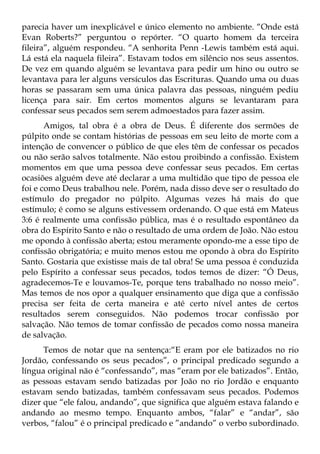parecia haver um inexplicável e único elemento no ambiente. “Onde está
Evan Roberts?” perguntou o repórter. “O quarto homem da terceira
fileira”, alguém respondeu. “A senhorita Penn -Lewis também está aqui.
Lá está ela naquela fileira”. Estavam todos em silêncio nos seus assentos.
De vez em quando alguém se levantava para pedir um hino ou outro se
levantava para ler alguns versículos das Escrituras. Quando uma ou duas
horas se passaram sem uma única palavra das pessoas, ninguém pediu
licença para sair. Em certos momentos alguns se levantaram para
confessar seus pecados sem serem admoestados para fazer assim.
       Amigos, tal obra é a obra de Deus. É diferente dos sermões de
púlpito onde se contam histórias de pessoas em seu leito de morte com a
intenção de convencer o público de que eles têm de confessar os pecados
ou não serão salvos totalmente. Não estou proibindo a confissão. Existem
momentos em que uma pessoa deve confessar seus pecados. Em certas
ocasiões alguém deve até declarar a uma multidão que tipo de pessoa ele
foi e como Deus trabalhou nele. Porém, nada disso deve ser o resultado do
estímulo do pregador no púlpito. Algumas vezes há mais do que
estímulo; é como se alguns estivessem ordenando. O que está em Mateus
3:6 é realmente uma confissão pública, mas é o resultado espontâneo da
obra do Espírito Santo e não o resultado de uma ordem de João. Não estou
me opondo à confissão aberta; estou meramente opondo-me a esse tipo de
confissão obrigatória; e muito menos estou me opondo à obra do Espírito
Santo. Gostaria que existisse mais de tal obra! Se uma pessoa é conduzida
pelo Espírito a confessar seus pecados, todos temos de dizer: “Ó Deus,
agradecemos-Te e louvamos-Te, porque tens trabalhado no nosso meio”.
Mas temos de nos opor a qualquer ensinamento que diga que a confissão
precisa ser feita de certa maneira e até certo nível antes de certos
resultados serem conseguidos. Não podemos trocar confissão por
salvação. Não temos de tomar confissão de pecados como nossa maneira
de salvação.
      Temos de notar que na sentença:“E eram por ele batizados no rio
Jordão, confessando os seus pecados”, o principal predicado segundo a
língua original não é “confessando”, mas “eram por ele batizados”. Então,
as pessoas estavam sendo batizadas por João no rio Jordão e enquanto
estavam sendo batizadas, também confessavam seus pecados. Podemos
dizer que “ele falou, andando”, que significa que alguém estava falando e
andando ao mesmo tempo. Enquanto ambos, “falar” e “andar”, são
verbos, “falou” é o principal predicado e ”andando” o verbo subordinado.
 