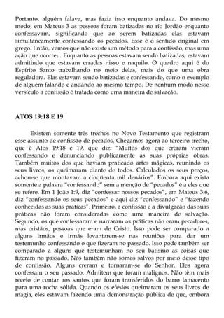 Portanto, alguém falava, mas fazia isso enquanto andava. Do mesmo
modo, em Mateus 3 as pessoas foram batizadas no rio Jordão enquanto
confessavam, significando que ao serem batizadas elas estavam
simultaneamente confessando os pecados. Esse é o sentido original em
grego. Então, vemos que não existe um método para a confissão, mas uma
ação que ocorreu. Enquanto as pessoas estavam sendo batizadas, estavam
admitindo que estavam erradas nisso e naquilo. O quadro aqui é do
Espírito Santo trabalhando no meio delas, mais do que uma obra
reguladora. Elas estavam sendo batizadas e confessando, como o exemplo
de alguém falando e andando ao mesmo tempo. De nenhum modo nesse
versículo a confissão é tratada como uma maneira de salvação.



ATOS 19:18 E 19

      Existem somente três trechos no Novo Testamento que registram
esse assunto de confissão de pecados. Chegamos agora ao terceiro trecho,
que é Atos 19:18 e 19, que diz: “Muitos dos que creram vieram
confessando e denunciando publicamente as suas próprias obras.
Também muitos dos que haviam praticado artes mágicas, reunindo os
seus livros, os queimaram diante de todos. Calculados os seus preços,
achou-se que montavam a cinqüenta mil denários”. Embora aqui exista
somente a palavra “confessando” sem a menção de “pecados” é a eles que
se refere. Em 1 João 1:9, diz “confessar nossos pecados”, em Mateus 3:6,
diz “confessando os seus pecados” e aqui diz “confessando” e “fazendo
conhecidas as suas práticas”. Primeiro, a confissão e a divulgação das suas
práticas não foram consideradas como uma maneira de salvação.
Segundo, os que confessaram e narraram as práticas não eram pecadores,
mas cristãos, pessoas que eram de Cristo. Isso pode ser comparado a
alguns irmãos e irmãs levantarem-se nas reuniões para dar um
testemunho confessando o que fizeram no passado. Isso pode também ser
comparado a alguns que testemunham no seu batismo as coisas que
fizeram no passado. Nós também não somos salvos por meio desse tipo
de confissão. Alguns creram e tornaram-se do Senhor. Eles agora
confessam o seu passado. Admitem que foram malignos. Não têm mais
receio de contar aos santos que foram transferidos do barro lamacento
para uma rocha sólida. Quando os efésios queimaram os seus livros de
magia, eles estavam fazendo uma demonstração pública de que, embora
 