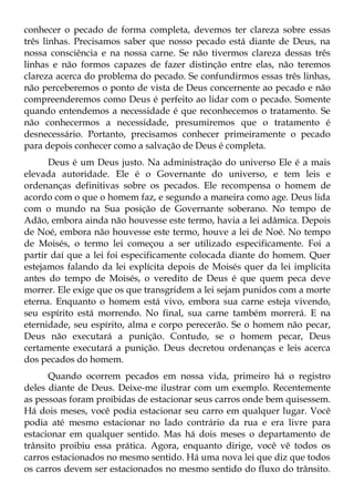 conhecer o pecado de forma completa, devemos ter clareza sobre essas
três linhas. Precisamos saber que nosso pecado está diante de Deus, na
nossa consciência e na nossa carne. Se não tivermos clareza dessas três
linhas e não formos capazes de fazer distinção entre elas, não teremos
clareza acerca do problema do pecado. Se confundirmos essas três linhas,
não perceberemos o ponto de vista de Deus concernente ao pecado e não
compreenderemos como Deus é perfeito ao lidar com o pecado. Somente
quando entendemos a necessidade é que reconhecemos o tratamento. Se
não conhecermos a necessidade, presumiremos que o tratamento é
desnecessário. Portanto, precisamos conhecer primeiramente o pecado
para depois conhecer como a salvação de Deus é completa.
      Deus é um Deus justo. Na administração do universo Ele é a mais
elevada autoridade. Ele é o Governante do universo, e tem leis e
ordenanças definitivas sobre os pecados. Ele recompensa o homem de
acordo com o que o homem faz, e segundo a maneira como age. Deus lida
com o mundo na Sua posição de Governante soberano. No tempo de
Adão, embora ainda não houvesse este termo, havia a lei adâmica. Depois
de Noé, embora não houvesse este termo, houve a lei de Noé. No tempo
de Moisés, o termo lei começou a ser utilizado especificamente. Foi a
partir daí que a lei foi especificamente colocada diante do homem. Quer
estejamos falando da lei explícita depois de Moisés quer da lei implícita
antes do tempo de Moisés, o veredito de Deus é que quem peca deve
morrer. Ele exige que os que transgridem a lei sejam punidos com a morte
eterna. Enquanto o homem está vivo, embora sua carne esteja vivendo,
seu espírito está morrendo. No final, sua carne também morrerá. E na
eternidade, seu espírito, alma e corpo perecerão. Se o homem não pecar,
Deus não executará a punição. Contudo, se o homem pecar, Deus
certamente executará a punição. Deus decretou ordenanças e leis acerca
dos pecados do homem.
      Quando ocorrem pecados em nossa vida, primeiro há o registro
deles diante de Deus. Deixe-me ilustrar com um exemplo. Recentemente
as pessoas foram proibidas de estacionar seus carros onde bem quisessem.
Há dois meses, você podia estacionar seu carro em qualquer lugar. Você
podia até mesmo estacionar no lado contrário da rua e era livre para
estacionar em qualquer sentido. Mas há dois meses o departamento de
trânsito proibiu essa prática. Agora, enquanto dirige, você vê todos os
carros estacionados no mesmo sentido. Há uma nova lei que diz que todos
os carros devem ser estacionados no mesmo sentido do fluxo do trânsito.
 