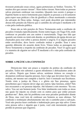 tivessem praticado essas coisas, agora pertenciam ao Senhor. Terceiro, “E
muitos dos que creram vieram”. Nem todos vieram. Nem todas as pessoas
salvas precisam confessar nas reuniões. Quando isso ocorre é porque o
Espírito Santo se move fortemente para impelir as pessoas a se levantarem
para expor suas práticas a fim de glorificar a Deus mostrando a extensão
da salvação de Deus nelas. Amigo, você pode descobrir por intermédio
dessas três porções da Palavra que o caminho da salvação é mediante a fé
e não pela confissão pública.
      Essas são as três porções do Novo Testamento onde a confissão de
pecados é tratada especificamente. Existe outro lugar, em Tiago 5:16, onde
confessar os pecados uns aos outros é mencionada. Tiago nos fala que
quando um irmão ou irmã está doente, os presbíteros da igreja devem ser
chamados para orar sobre a pessoa doente e ungi-la. E se alguns pecados
estão envolvidos, deve haver confissão mútua e perdão. Essa é uma
questão diferente do assunto deste livro. Vimos todas as passagens no
Novo Testamento a respeito da confissão de pecados. Você vê agora qual
é a maneira de alguém ser salvo? É mediante a fé e não pela confissão de
pecados.



SOBRE A PRÁTICA DA CONFISSÃO

      Deixem-me falar um pouco a respeito da prática da confissão de
pecados. Todos nós sabemos a quem ofendemos e defraudamos antes de
ser salvos. Depois que fomos salvos, sentimos tristeza no coração e
desejamos confessar àquelas pessoas. Isso é algo que devemos fazer. Deus
ordena, até mesmo nos compele a fazê-lo. Isso é ensinado nas Escrituras.
Tendo visto a justiça de Deus e a glória em Sua presença, agora
percebemos que é injusto dever algo aos outros. Que faremos, então? Nós
nos recusamos a ser pessoas injustas. Até falamos a nós mesmos: “Eu sou
salvo. Vou ser um homem justo. Vou lidar totalmente com todas as áreas
nas quais fui injusto ou errado com os outros para que então possam
perdoar-me”. Bem, não há problema com seus pecados perdoados diante
de Deus, mas você tem de confessar aos homens as suas ofensas. Tal
confissão e restituição absolutamente não são o caminho para a salvação.
Você não precisa fazer confissão e indenização para que seja salvo. Como
uma pessoa salva e alguém que é justo, você está meramente pedindo
perdão às pessoas que enganou.
 