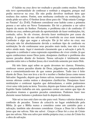 O ladrão na cruz deve ter roubado e pecado contra muitos. Porém
não teve oportunidade de confessar e restituir a ninguém, porque mal
podia mover-se na cruz. Ele não podia devolver nenhum item que
roubara dos outros. Porém, sem nenhuma confissão ou restituição, ele
ainda pôde ser salvo. O Senhor Jesus disse para ele: “Hoje estarás Comigo
no Paraíso” (Lc 23:43). Podemos considerar esse ladrão como a primeira
pessoa a ser salva no Novo Testamento. Ele foi o primeiro a ser salvo
depois da morte do Senhor. Portanto, o problema não é de confissão. O
ladrão na cruz, embora privado da oportunidade de fazer restituições, foi,
contudo, salvo. Se ele vivesse, deveria fazer restituições por causa da
justiça. A questão da sua salvação foi resolvida na cruz num instante.
Confissão é algo que segue a salvação. Ele já foi salvo na cruz; sua
salvação não foi absolutamente devida a nenhum tipo de confissão ou
restituição. Se ele confessasse seus pecados mais tarde, isso não o teria
salvo ainda mais. Aqui é mostrado claramente que a salvação é pela fé,
enquanto a confissão é uma expressão espontânea do viver cristão. Já que
agora conhecemos nosso Deus justo, desejamos clarificar o problema dos
nossos pecados diante do homem. Nossa salvação é totalmente uma
questão entre nós e o Senhor Jesus; ela é resolvida somente por meio Dele.
       Há três fatos aqui sobre os quais devemos ter clareza. Primeiro,
confessar nossos pecados diante de Deus, julgando-nos, arrependendo-
nos e conscientizando-nos de que somos pecadores. Tudo isso é feito
diante de Deus. Isso nos leva a ter fé e receber o Senhor Jesus como nosso
Salvador. Segundo, depois que fomos salvos, tornamo-nos conscientes de
nossas ofensas contra outros e desejamos clarificá-las. Desejamos fazer
restituições e confessar àqueles que defraudamos, e então poderemos
viver uma vida justa na terra. Terceiro, depois que fomos salvos, quando o
Espírito Santo trabalha em nós, queremos contar aos outros que tipo de
pecadores éramos e quantos pecados cometemos. Podemos fazer isso
durante nosso batismo e podemos fazê-lo depois do batismo.
      Não sei se isso está claro ou não para você. Nunca valorize demais a
confissão de pecados. Temos de colocá-la no lugar estabelecido pela
Bíblia. Já que a Bíblia nunca a considera como um caminho para a
salvação, também não devemos considerar. Graças a Deus foi o Senhor
Jesus que me salvou. Não me salvei . Graças a Deus foi a cruz de Cristo
que me salvou. Não sou salvo por minha própria cruz; a cruz de Cristo fez
a obra de salvação.
 