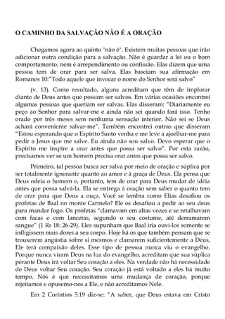 O CAMINHO DA SALVAÇÃO NÃO É A ORAÇÃO

      Chegamos agora ao quinto "não é". Existem muitas pessoas que irão
adicionar outra condição para a salvação. Não é guardar a lei ou o bom
comportamento, nem é arrependimento ou confissão. Elas dizem que uma
pessoa tem de orar para ser salva. Elas baseiam sua afirmação em
Romanos 10:“Todo aquele que invocar o nome do Senhor será salvo”
      (v. 13). Como resultado, alguns acreditam que têm de implorar
diante de Deus antes que possam ser salvos. Em várias ocasiões encontrei
algumas pessoas que queriam ser salvas. Elas disseram: “Diariamente eu
peço ao Senhor para salvar-me e ainda não sei quando fará isso. Tenho
orado por três meses sem nenhuma sensação interior. Não sei se Deus
achará conveniente salvar-me”. Também encontrei outras que disseram
“Estou esperando que o Espírito Santo venha e me leve a ajoelhar-me para
pedir a Jesus que me salve. Eu ainda não sou salvo. Devo esperar que o
Espírito me inspire a orar antes que possa ser salvo”. Por esta razão,
precisamos ver se um homem precisa orar antes que possa ser salvo.
       Primeiro, tal pessoa busca ser salva por meio de oração e súplica por
ser totalmente ignorante quanto ao amor e à graça de Deus. Ela pensa que
Deus odeia o homem e, portanto, tem de orar para Deus mudar de idéia
antes que possa salvá-la. Ela se entrega à oração sem saber o quanto tem
de orar para que Deus a ouça. Você se lembra como Elias desafiou os
profetas de Baal no monte Carmelo? Ele os desafiou a pedir ao seu deus
para mandar fogo. Os profetas “clamavam em altas vozes e se retalhavam
com facas e com lancetas, segundo o seu costume, até derramarem
sangue” (1 Rs 18: 26-29). Eles supunham que Baal iria ouvi-los somente se
infligissem mais dores a seu corpo. Hoje há os que também pensam que se
trouxerem angústia sobre si mesmos e clamarem suficientemente a Deus,
Ele terá compaixão deles. Esse tipo de pessoa nunca viu o evangelho.
Porque nunca viram Deus na luz do evangelho, acreditam que sua súplica
perante Deus irá voltar Seu coração a eles. Na verdade não há necessidade
de Deus voltar Seu coração. Seu coração já está voltado a eles há muito
tempo. Nós é que necessitamos uma mudança de coração, porque
rejeitamos e opusemo-nos a Ele, e não acreditamos Nele.
     Em 2 Coríntios 5:19 diz-se: “A saber, que Deus estava em Cristo
 