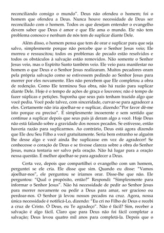 reconciliando consigo o mundo”. Deus não ofendeu o homem; foi o
homem que ofendeu a Deus. Nunca houve necessidade de Deus ser
reconciliado com o homem. Todos os que desejam entender o evangelho
devem saber que Deus é amor e que Ele ama o mundo. Ele não tem
problema conosco e nenhum de nós tem de suplicar diante Dele.
      Além disso, o homem pensa que tem de orar e suplicar para que seja
salvo, simplesmente porque não percebe que o Senhor Jesus veio; Ele
morreu e ressuscitou; todos os problemas de pecado estão resolvidos e
todos os obstáculos à salvação estão removidos. Não somente o Senhor
Jesus veio, mas o Espírito Santo também veio. Ele veio para manifestar no
homem o que Deus e o Senhor Jesus realizaram. Muitos pecadores oram
pela própria salvação como se estivessem pedindo ao Senhor Jesus para
morrer por eles novamente. Eles não percebem que Ele completou a obra
de redenção. Como Ele terminou Sua obra, não há razão para suplicar
diante Dele. Hoje é o tempo de ações de graça e louvores; não é tempo de
fazer súplicas e petições. Suponha que seus pais tenham trazido algo que
você pediu. Você pode talvez, com sinceridade, curvar-se para agradecer a
eles. Certamente não iria ajoelhar-se e suplicar, dizendo:“Por favor dê-me
isto porque eu preciso”. É simplesmente incoerente e sem sentido que
continue a suplicar depois que seus pais já deram algo a você. Hoje Deus
não está falando sobre a gravidade dos nossos pecados. Se estivesse, então
haveria razão para suplicarmos. Ao contrário, Deus está agora dizendo
que Ele deu Seu Filho a você gratuitamente. Seria bem estranho se alguém
lhe desse algo e você ainda lhe suplicasse em vez de agradecer! Se
conhecesse o coração de Deus e se tivesse clareza sobre a obra do Senhor
Jesus, nunca tentaria ser salvo pela oração. Não há lugar para a oração
nessa questão. É melhor ajoelhar-se para agradecer a Deus.
      Certa vez, depois que compartilhei o evangelho com um homem,
perguntei se ele cria. Ele disse que sim. Quando eu disse: “Vamos
ajoelhar-nos”, ele perguntou se iríamos orar. Disse-lhe que não. Ele
perguntou: “Qual o propósito, então?” Respondi: “Simplesmente para
informar o Senhor Jesus”. Não há necessidade de pedir ao Senhor Jesus
para morrer novamente ou pedir a Deus para amar, ser gracioso ou
perdoar-nos. O Senhor já levou nossos pecados na cruz. Agora, nossa
única necessidade é notificá-Lo, dizendo: “Eu cri no Filho de Deus e recebi
a cruz de Cristo. Ó Deus, eu Te agradeço”. Não é fácil? Sim, receber a
salvação é algo fácil. Claro que para Deus não foi fácil completar a
salvação; Deus levou quatro mil anos para completá-la. Depois que o
 