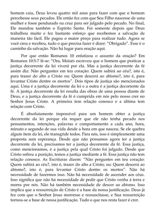 homem caiu, Deus levou quatro mil anos para fazer com que o homem
percebesse seus pecados. Ele então fez com que Seu Filho nascesse de uma
mulher e fosse pendurado na cruz para ser julgado pelo pecado. No final,
Ele mandou também o Espírito Santo. Foi somente depois que Deus
trabalhou muito e fez bastante esforço que recebemos a salvação de
maneira tão fácil. Ele pagou o maior preço para realizar tudo. Agora se
você creu e recebeu, tudo o que precisa fazer é dizer: “Obrigado”. Esse é o
caminho da salvação. Não há lugar para oração aqui.
       Por que então Romanos 10 enfatizou o assunto da oração? Em
Romanos 10:5-7 lê-se: “Ora, Moisés escreveu que o homem que praticar a
justiça decorrente da lei viverá por ela. Mas a justiça decorrente da fé
assim diz: Não perguntes em teu coração: Quem subirá ao céu?, isto é,
para trazer do alto a Cristo ou: Quem descerá ao abismo?, isto é, para
levantar Cristo dentre os mortos”. Dois tipos de justiça são mencionados
aqui. Uma é a justiça decorrente da lei e a outra é a justiça decorrente da
fé. A justiça decorrente da lei resulta das obras de uma pessoa diante de
Deus, e a justiça decorrente da fé é cumprida em nós pelo nosso crer no
Senhor Jesus Cristo. A primeira tem relação conosco e a última tem
relação com Cristo.
      É absolutamente impossível para um homem obter a justiça
decorrente da lei porque ela requer que ele não tenha pecado nos
pensamentos, intenções, palavras e comportamento a cada ano, hora,
minuto e segundo de sua vida desde a hora em que nasceu. Se ele quebra
algum item da lei, ele transgride todos. Para nós, isso é simplesmente uma
proposta sem esperança. Desde que não possamos agora ter a justiça
decorrente da lei, precisamos ter a justiça decorrente da fé. Essa justiça,
como mencionamos, é a justiça pela qual Cristo foi julgado. Desde que
Cristo sofreu a punição, temos a justiça mediante a fé. Essa justiça não tem
relação conosco. As Escrituras dizem: “Não perguntes em teu coração:
Quem subirá ao céu?, isto é, trazer do alto a Cristo; ou: Quem descerá ao
abismo?, isto é, para levantar Cristo dentre os mortos”. Não há
necessidade de fazermos isso. Não há necessidade de ascender aos céus.
Isso significa que não há necessidade de pedir que Cristo venha à terra e
morra por nós. Não há também necessidade de descer ao abismo. Isso
implica que a ressurreição de Cristo é a base da nossa justificação. Deus já
fez com que o Senhor Jesus morresse e ressuscitasse, e Sua ressurreição
tornou-se a base de nossa justificação. Tudo o que nos resta fazer é crer.
 