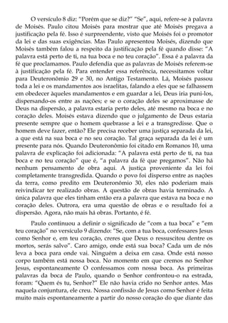 O versículo 8 diz: “Porém que se diz?” “Se”, aqui, refere-se à palavra
de Moisés. Paulo citou Moisés para mostrar que até Moisés pregava a
justificação pela fé. Isso é surpreendente, visto que Moisés foi o promotor
da lei e das suas exigências. Mas Paulo apresentou Moisés, dizendo que
Moisés também falou a respeito da justificação pela fé quando disse: “A
palavra está perto de ti, na tua boca e no teu coração”. Essa é a palavra da
fé que proclamamos. Paulo defendia que as palavras de Moisés referem-se
à justificação pela fé. Para entender essa referência, necessitamos voltar
para Deuteronômio 29 e 30, no Antigo Testamento. Lá, Moisés passou
toda a lei e os mandamentos aos israelitas, falando a eles que se falhassem
em obedecer àqueles mandamentos e em guardar a lei, Deus iria puni-los,
dispersando-os entre as nações; e se o coração deles se aproximasse de
Deus na dispersão, a palavra estaria perto deles, até mesmo na boca e no
coração deles. Moisés estava dizendo que o julgamento de Deus estaria
presente sempre que o homem quebrasse a lei e a transgredisse. Que o
homem deve fazer, então? Ele precisa receber uma justiça separada da lei,
a que está na sua boca e no seu coração. Tal graça separada da lei é um
presente para nós. Quando Deuteronômio foi citado em Romanos 10, uma
palavra de explicação foi adicionada: “A palavra está perto de ti, na tua
boca e no teu coração” que é, “a palavra da fé que pregamos”. Não há
nenhum pensamento de obra aqui. A justiça proveniente da lei foi
completamente transgredida. Quando o povo foi disperso entre as nações
da terra, como predito em Deuteronômio 30, eles não poderiam mais
reivindicar ter realizado obras. A questão de obras havia terminado. A
única palavra que eles tinham então era a palavra que estava na boca e no
coração deles. Outrora, era uma questão de obras e o resultado foi a
dispersão. Agora, não mais há obras. Portanto, é fé.
      Paulo continuou a definir o significado de “com a tua boca” e “em
teu coração” no versículo 9 dizendo: “Se, com a tua boca, confessares Jesus
como Senhor e, em teu coração, creres que Deus o ressuscitou dentre os
mortos, serás salvo”. Caro amigo, onde está sua boca? Cada um de nós
leva a boca para onde vai. Ninguém a deixa em casa. Onde está nosso
corpo também está nossa boca. No momento em que cremos no Senhor
Jesus, espontaneamente O confessamos com nossa boca. As primeiras
palavras da boca de Paulo, quando o Senhor confrontou-o na estrada,
foram: “Quem és tu, Senhor?” Ele não havia crido no Senhor antes. Mas
naquela conjuntura, ele creu. Nossa confissão de Jesus como Senhor é feita
muito mais espontaneamente a partir do nosso coração do que diante das
 